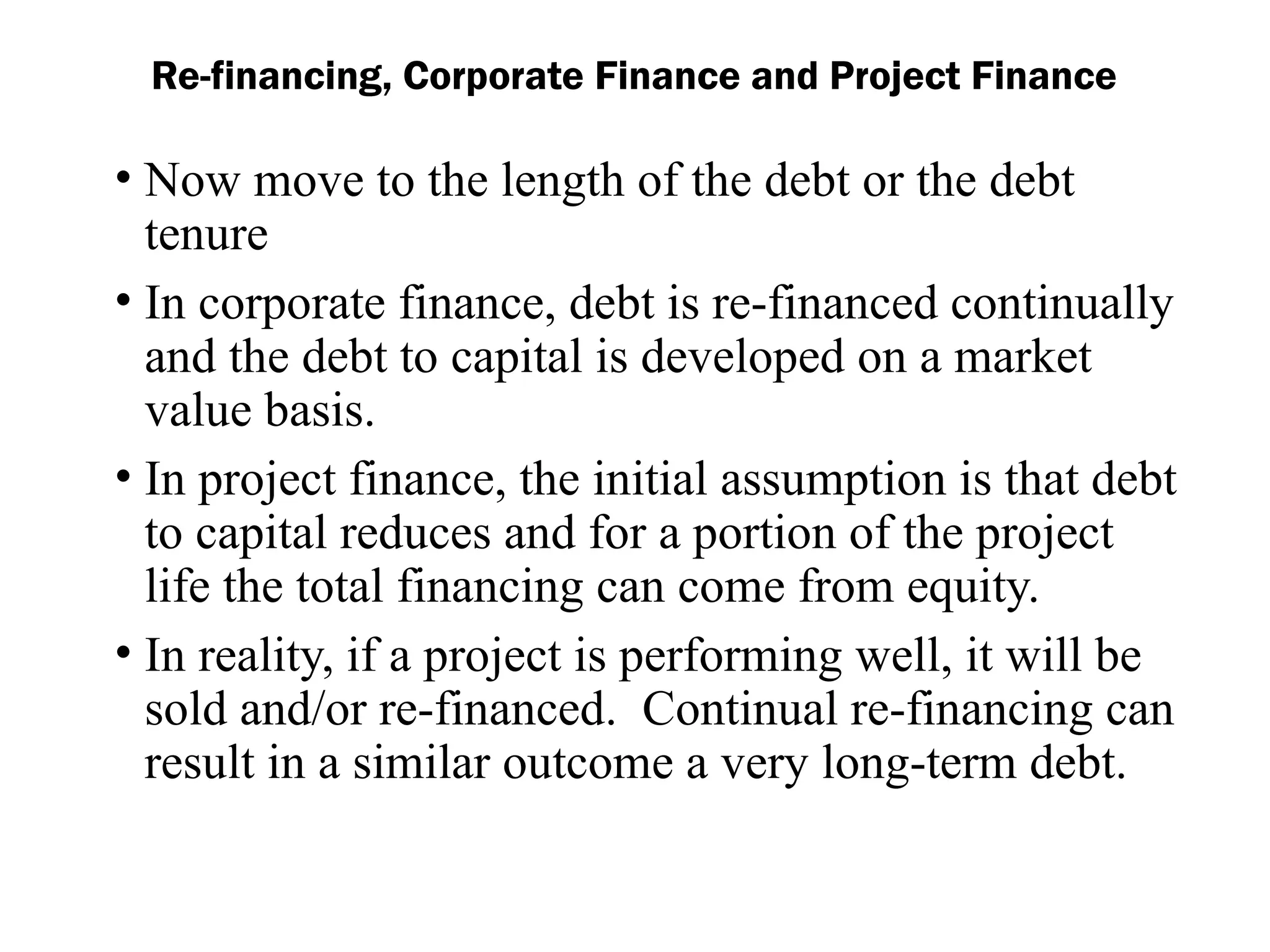 • Now move to the length of the debt or the debt
tenure
• In corporate finance, debt is re-financed continually
and the debt to capital is developed on a market
value basis.
• In project finance, the initial assumption is that debt
to capital reduces and for a portion of the project
life the total financing can come from equity.
• In reality, if a project is performing well, it will be
sold and/or re-financed. Continual re-financing can
result in a similar outcome a very long-term debt.
Re-financing, Corporate Finance and Project Finance
 