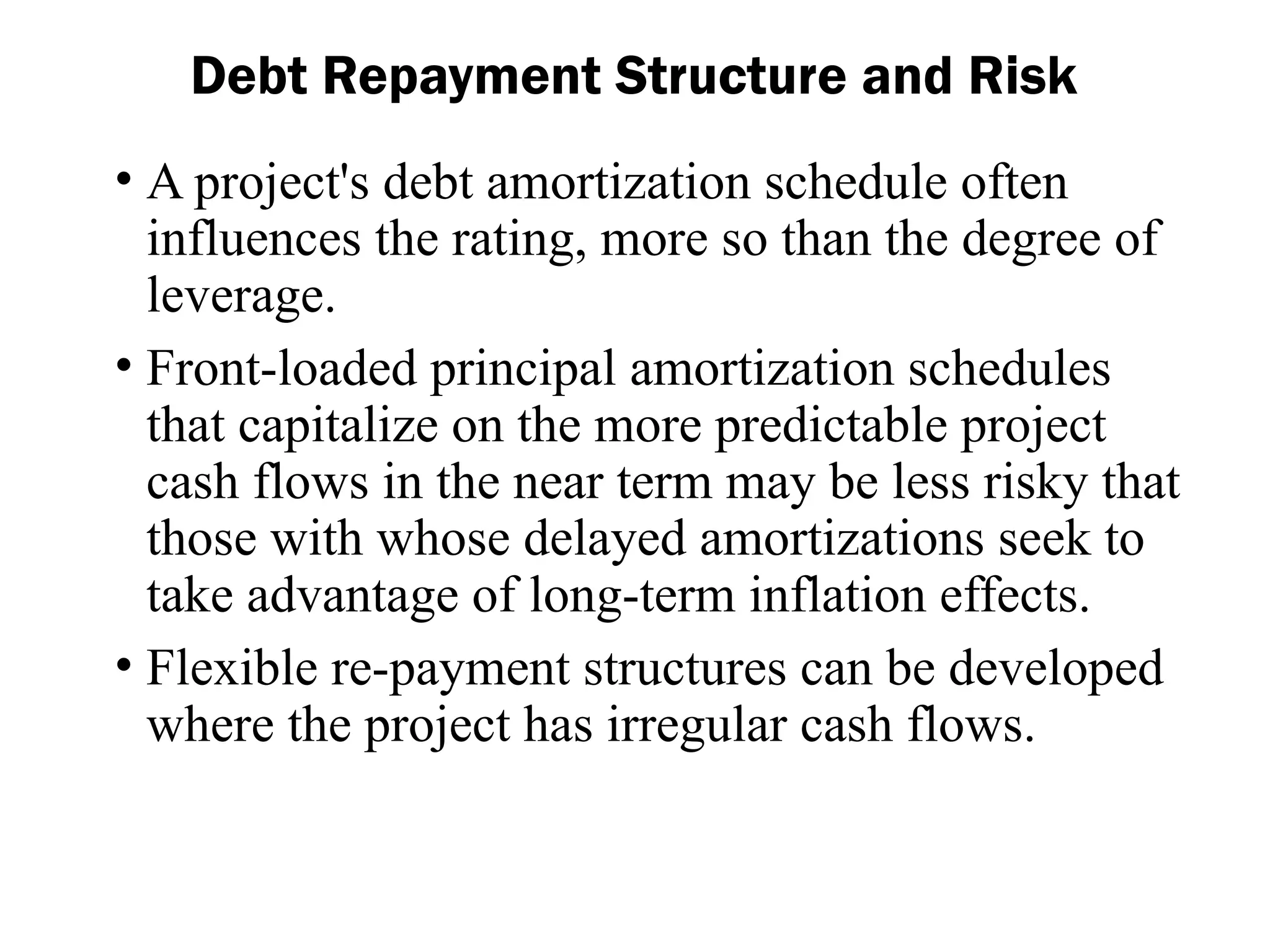 • A project's debt amortization schedule often
influences the rating, more so than the degree of
leverage.
• Front-loaded principal amortization schedules
that capitalize on the more predictable project
cash flows in the near term may be less risky that
those with whose delayed amortizations seek to
take advantage of long-term inflation effects.
• Flexible re-payment structures can be developed
where the project has irregular cash flows.
Debt Repayment Structure and Risk
 