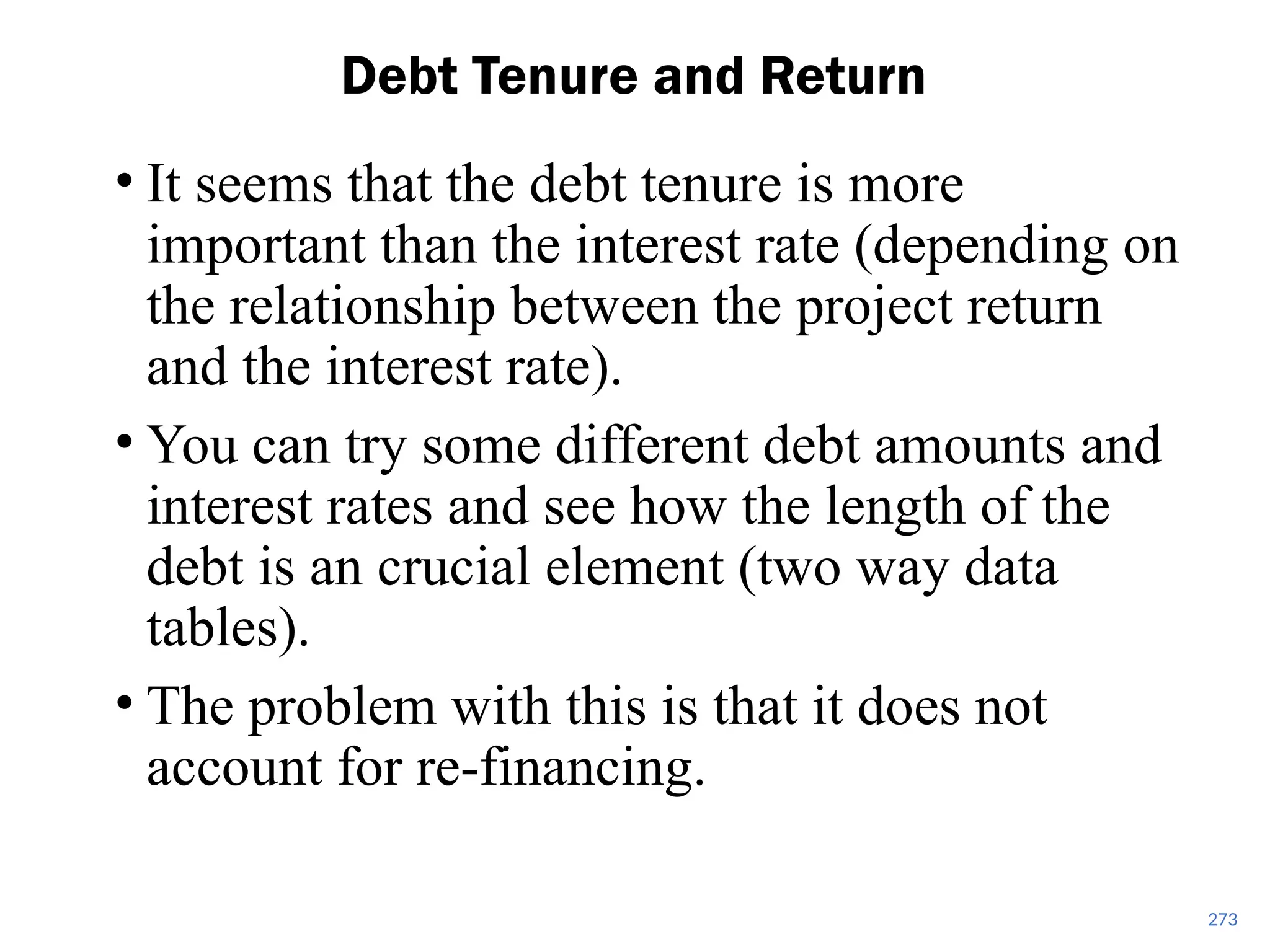 • It seems that the debt tenure is more
important than the interest rate (depending on
the relationship between the project return
and the interest rate).
• You can try some different debt amounts and
interest rates and see how the length of the
debt is an crucial element (two way data
tables).
• The problem with this is that it does not
account for re-financing.
Debt Tenure and Return
273
 