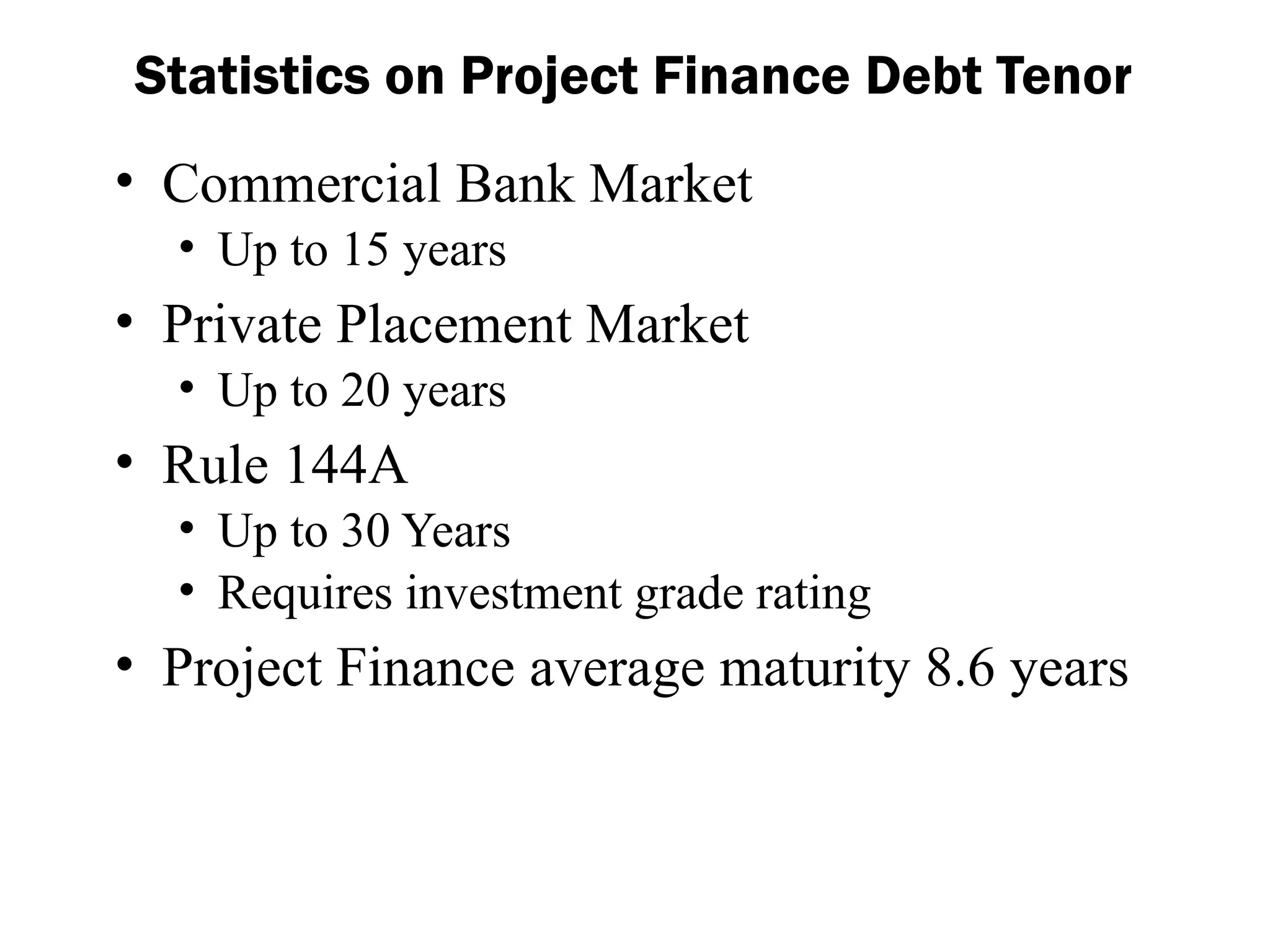 • Commercial Bank Market
• Up to 15 years
• Private Placement Market
• Up to 20 years
• Rule 144A
• Up to 30 Years
• Requires investment grade rating
• Project Finance average maturity 8.6 years
Statistics on Project Finance Debt Tenor
 