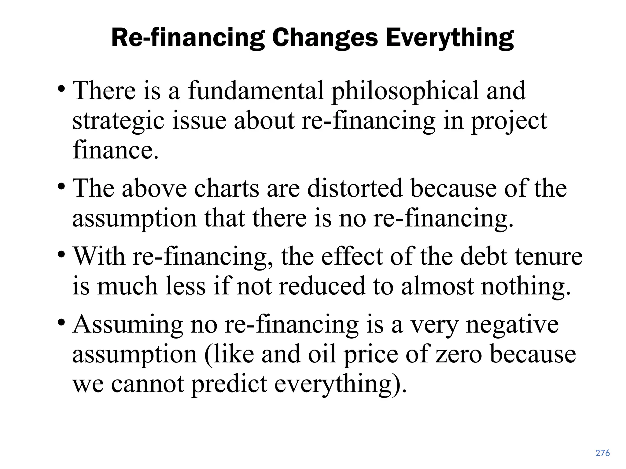 • There is a fundamental philosophical and
strategic issue about re-financing in project
finance.
• The above charts are distorted because of the
assumption that there is no re-financing.
• With re-financing, the effect of the debt tenure
is much less if not reduced to almost nothing.
• Assuming no re-financing is a very negative
assumption (like and oil price of zero because
we cannot predict everything).
Re-financing Changes Everything
276
 