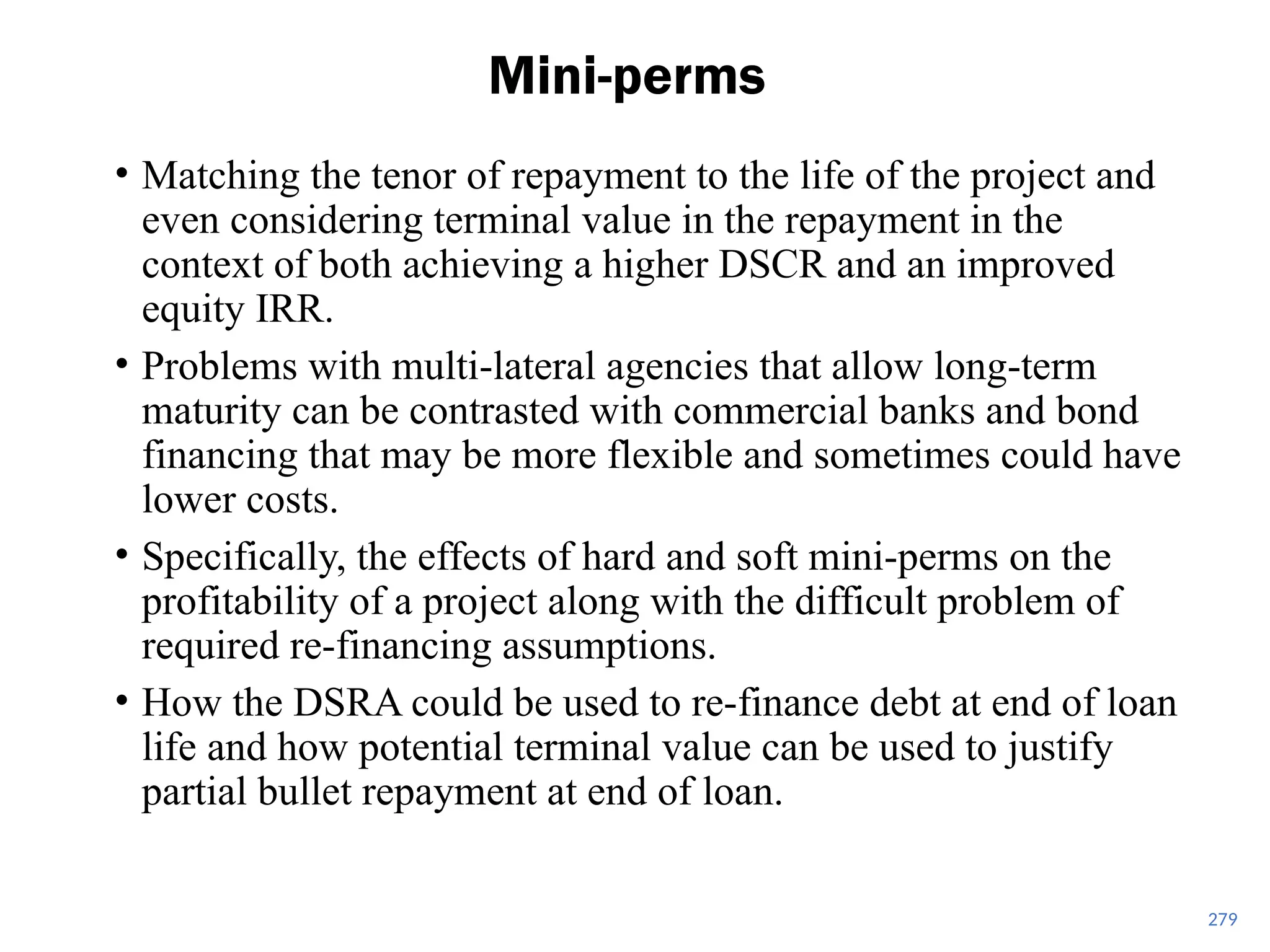 279
Mini-perms
• Matching the tenor of repayment to the life of the project and
even considering terminal value in the repayment in the
context of both achieving a higher DSCR and an improved
equity IRR.
• Problems with multi-lateral agencies that allow long-term
maturity can be contrasted with commercial banks and bond
financing that may be more flexible and sometimes could have
lower costs.
• Specifically, the effects of hard and soft mini-perms on the
profitability of a project along with the difficult problem of
required re-financing assumptions.
• How the DSRA could be used to re-finance debt at end of loan
life and how potential terminal value can be used to justify
partial bullet repayment at end of loan.
 