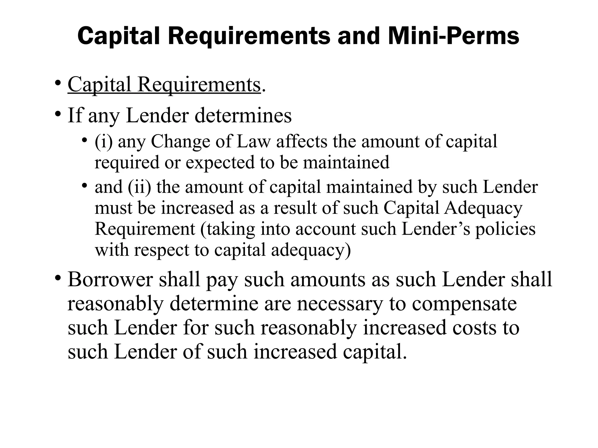 • Capital Requirements.
• If any Lender determines
• (i) any Change of Law affects the amount of capital
required or expected to be maintained
• and (ii) the amount of capital maintained by such Lender
must be increased as a result of such Capital Adequacy
Requirement (taking into account such Lender’s policies
with respect to capital adequacy)
• Borrower shall pay such amounts as such Lender shall
reasonably determine are necessary to compensate
such Lender for such reasonably increased costs to
such Lender of such increased capital.
Capital Requirements and Mini-Perms
 
