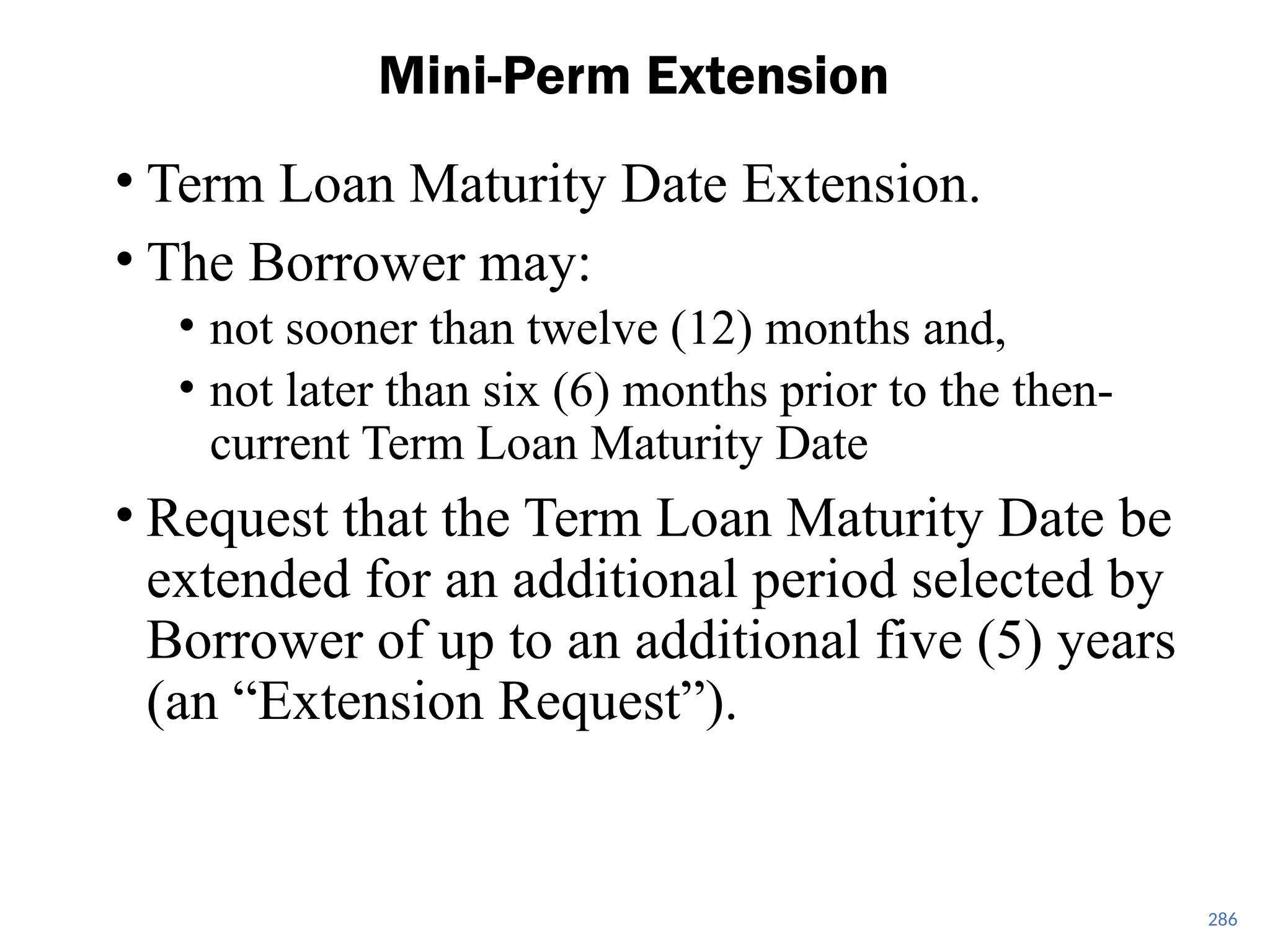• Term Loan Maturity Date Extension.
• The Borrower may:
• not sooner than twelve (12) months and,
• not later than six (6) months prior to the then-
current Term Loan Maturity Date
• Request that the Term Loan Maturity Date be
extended for an additional period selected by
Borrower of up to an additional five (5) years
(an “Extension Request”).
Mini-Perm Extension
286
 