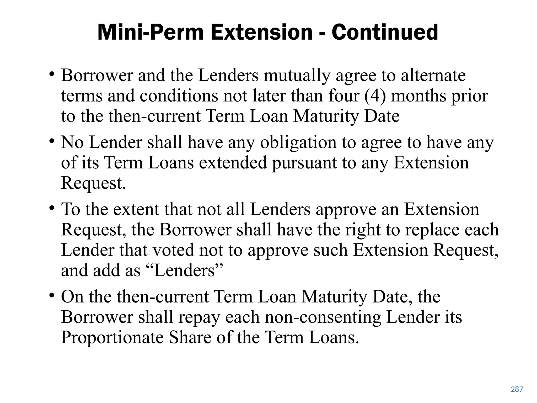 • Borrower and the Lenders mutually agree to alternate
terms and conditions not later than four (4) months prior
to the then-current Term Loan Maturity Date
• No Lender shall have any obligation to agree to have any
of its Term Loans extended pursuant to any Extension
Request.
• To the extent that not all Lenders approve an Extension
Request, the Borrower shall have the right to replace each
Lender that voted not to approve such Extension Request,
and add as “Lenders”
• On the then-current Term Loan Maturity Date, the
Borrower shall repay each non-consenting Lender its
Proportionate Share of the Term Loans.
Mini-Perm Extension - Continued
287
 