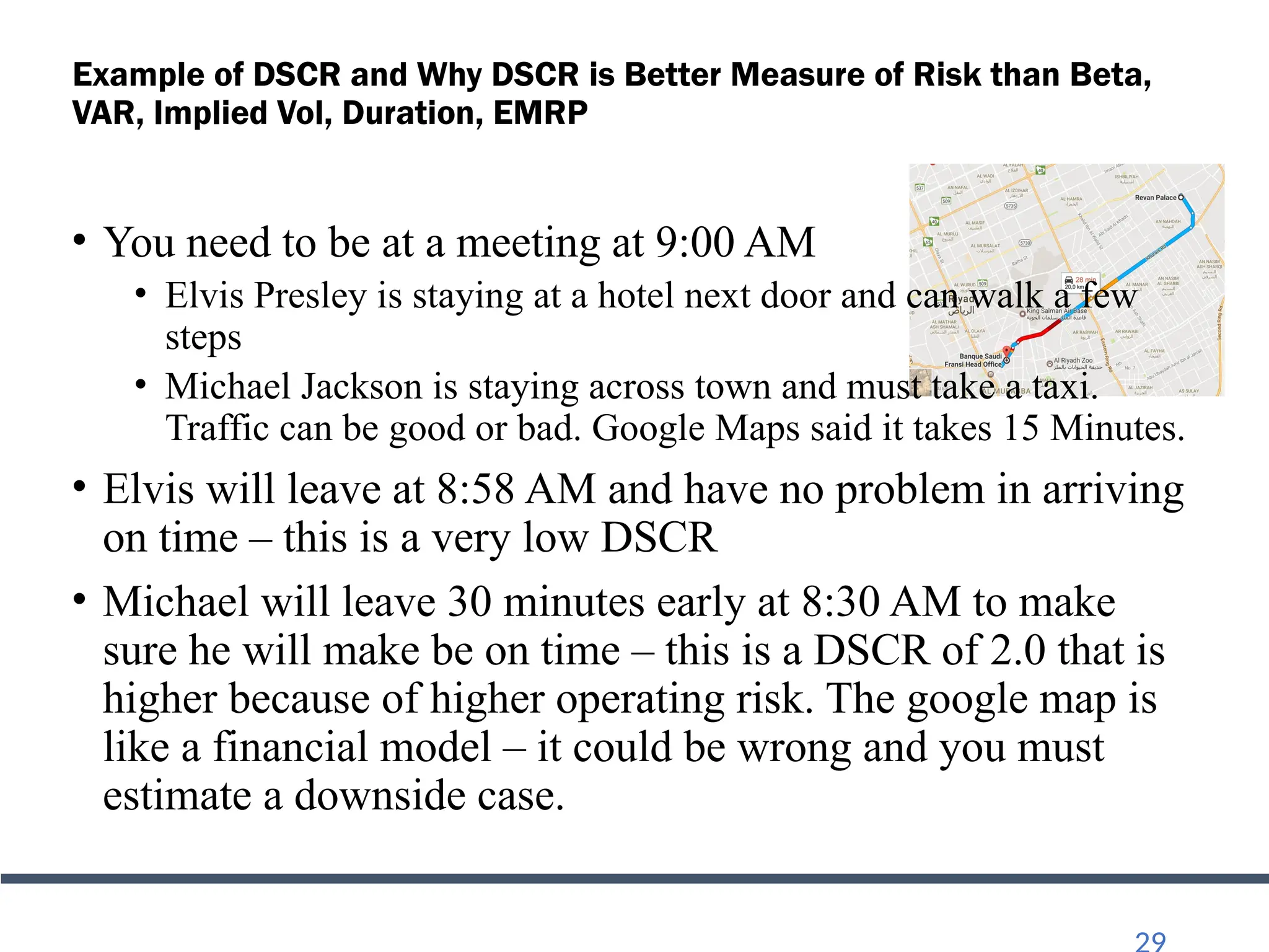 Example of DSCR and Why DSCR is Better Measure of Risk than Beta,
VAR, Implied Vol, Duration, EMRP
• You need to be at a meeting at 9:00 AM
• Elvis Presley is staying at a hotel next door and can walk a few
steps
• Michael Jackson is staying across town and must take a taxi.
Traffic can be good or bad. Google Maps said it takes 15 Minutes.
• Elvis will leave at 8:58 AM and have no problem in arriving
on time – this is a very low DSCR
• Michael will leave 30 minutes early at 8:30 AM to make
sure he will make be on time – this is a DSCR of 2.0 that is
higher because of higher operating risk. The google map is
like a financial model – it could be wrong and you must
estimate a downside case.
 