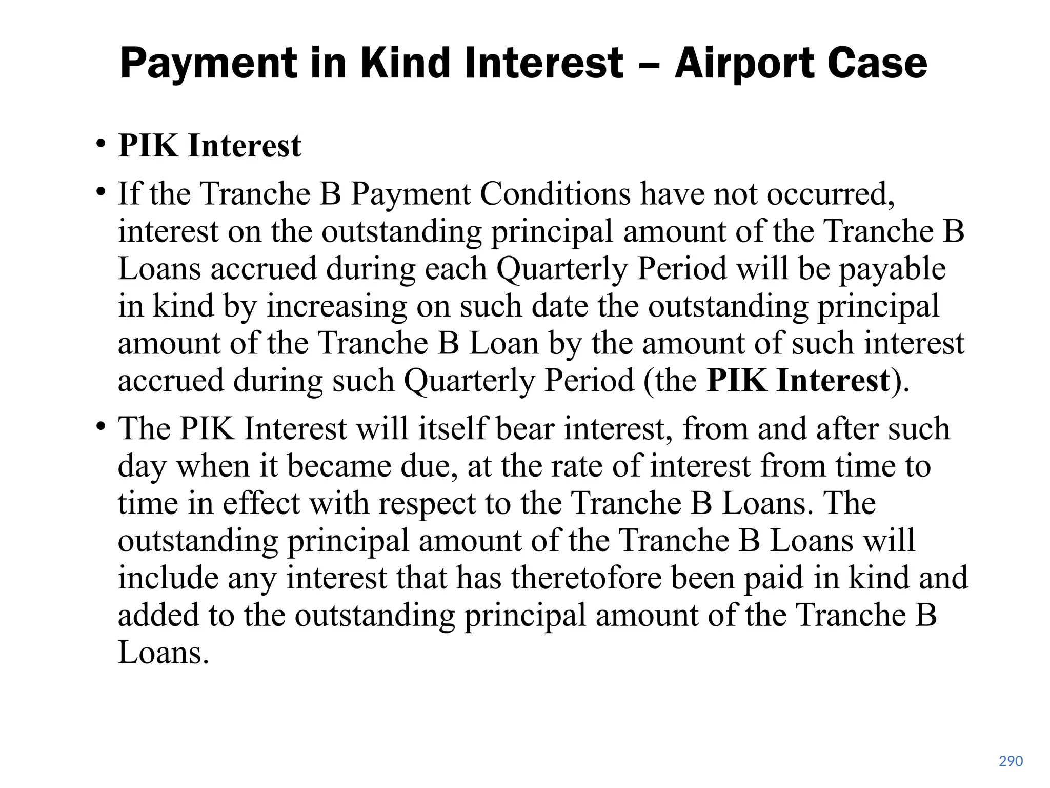 • PIK Interest
• If the Tranche B Payment Conditions have not occurred,
interest on the outstanding principal amount of the Tranche B
Loans accrued during each Quarterly Period will be payable
in kind by increasing on such date the outstanding principal
amount of the Tranche B Loan by the amount of such interest
accrued during such Quarterly Period (the PIK Interest).
• The PIK Interest will itself bear interest, from and after such
day when it became due, at the rate of interest from time to
time in effect with respect to the Tranche B Loans. The
outstanding principal amount of the Tranche B Loans will
include any interest that has theretofore been paid in kind and
added to the outstanding principal amount of the Tranche B
Loans.
Payment in Kind Interest – Airport Case
290
 