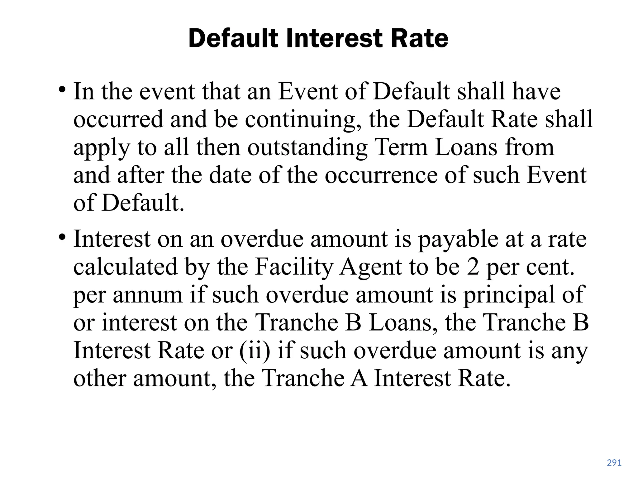 • In the event that an Event of Default shall have
occurred and be continuing, the Default Rate shall
apply to all then outstanding Term Loans from
and after the date of the occurrence of such Event
of Default.
• Interest on an overdue amount is payable at a rate
calculated by the Facility Agent to be 2 per cent.
per annum if such overdue amount is principal of
or interest on the Tranche B Loans, the Tranche B
Interest Rate or (ii) if such overdue amount is any
other amount, the Tranche A Interest Rate.
Default Interest Rate
291
 
