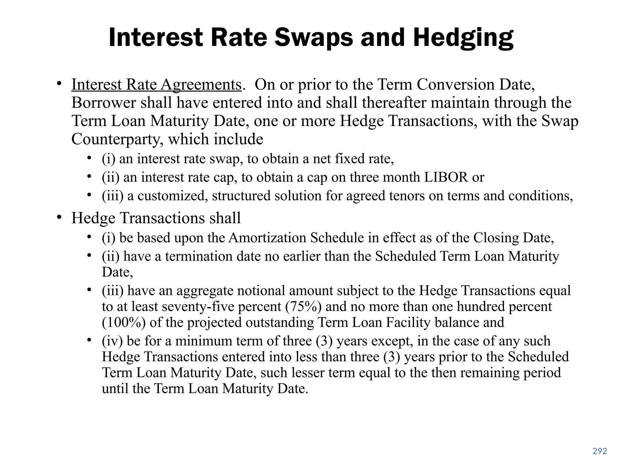 • Interest Rate Agreements. On or prior to the Term Conversion Date,
Borrower shall have entered into and shall thereafter maintain through the
Term Loan Maturity Date, one or more Hedge Transactions, with the Swap
Counterparty, which include
• (i) an interest rate swap, to obtain a net fixed rate,
• (ii) an interest rate cap, to obtain a cap on three month LIBOR or
• (iii) a customized, structured solution for agreed tenors on terms and conditions,
• Hedge Transactions shall
• (i) be based upon the Amortization Schedule in effect as of the Closing Date,
• (ii) have a termination date no earlier than the Scheduled Term Loan Maturity
Date,
• (iii) have an aggregate notional amount subject to the Hedge Transactions equal
to at least seventy-five percent (75%) and no more than one hundred percent
(100%) of the projected outstanding Term Loan Facility balance and
• (iv) be for a minimum term of three (3) years except, in the case of any such
Hedge Transactions entered into less than three (3) years prior to the Scheduled
Term Loan Maturity Date, such lesser term equal to the then remaining period
until the Term Loan Maturity Date.
Interest Rate Swaps and Hedging
292
 
