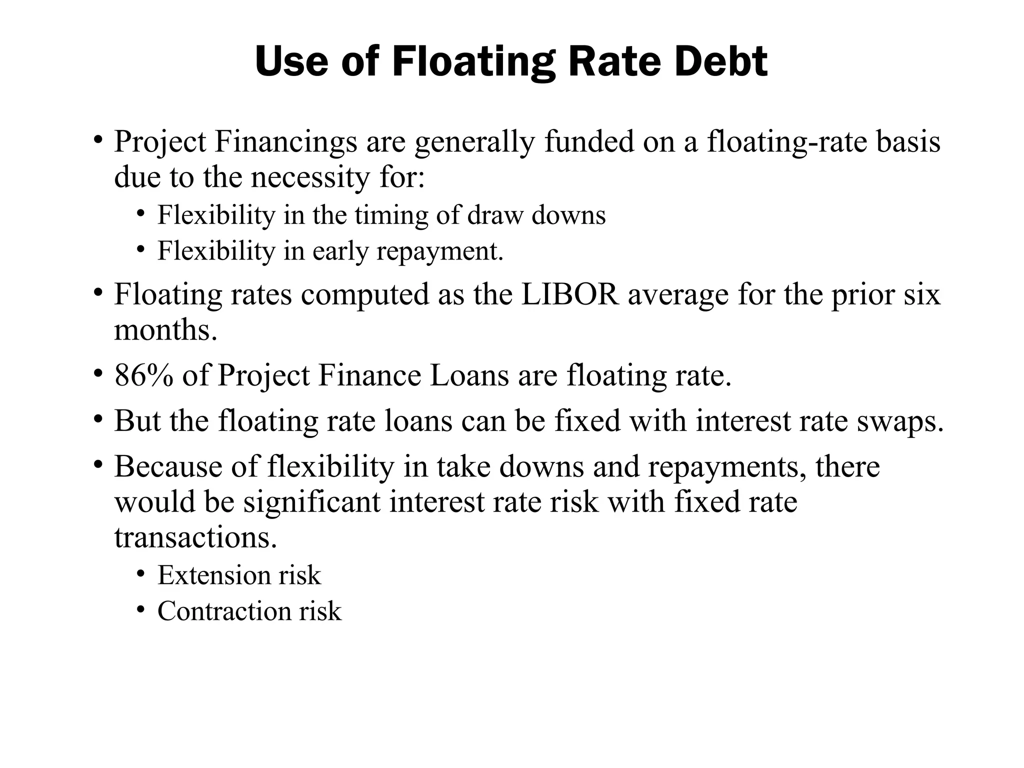 • Project Financings are generally funded on a floating-rate basis
due to the necessity for:
• Flexibility in the timing of draw downs
• Flexibility in early repayment.
• Floating rates computed as the LIBOR average for the prior six
months.
• 86% of Project Finance Loans are floating rate.
• But the floating rate loans can be fixed with interest rate swaps.
• Because of flexibility in take downs and repayments, there
would be significant interest rate risk with fixed rate
transactions.
• Extension risk
• Contraction risk
Use of Floating Rate Debt
 