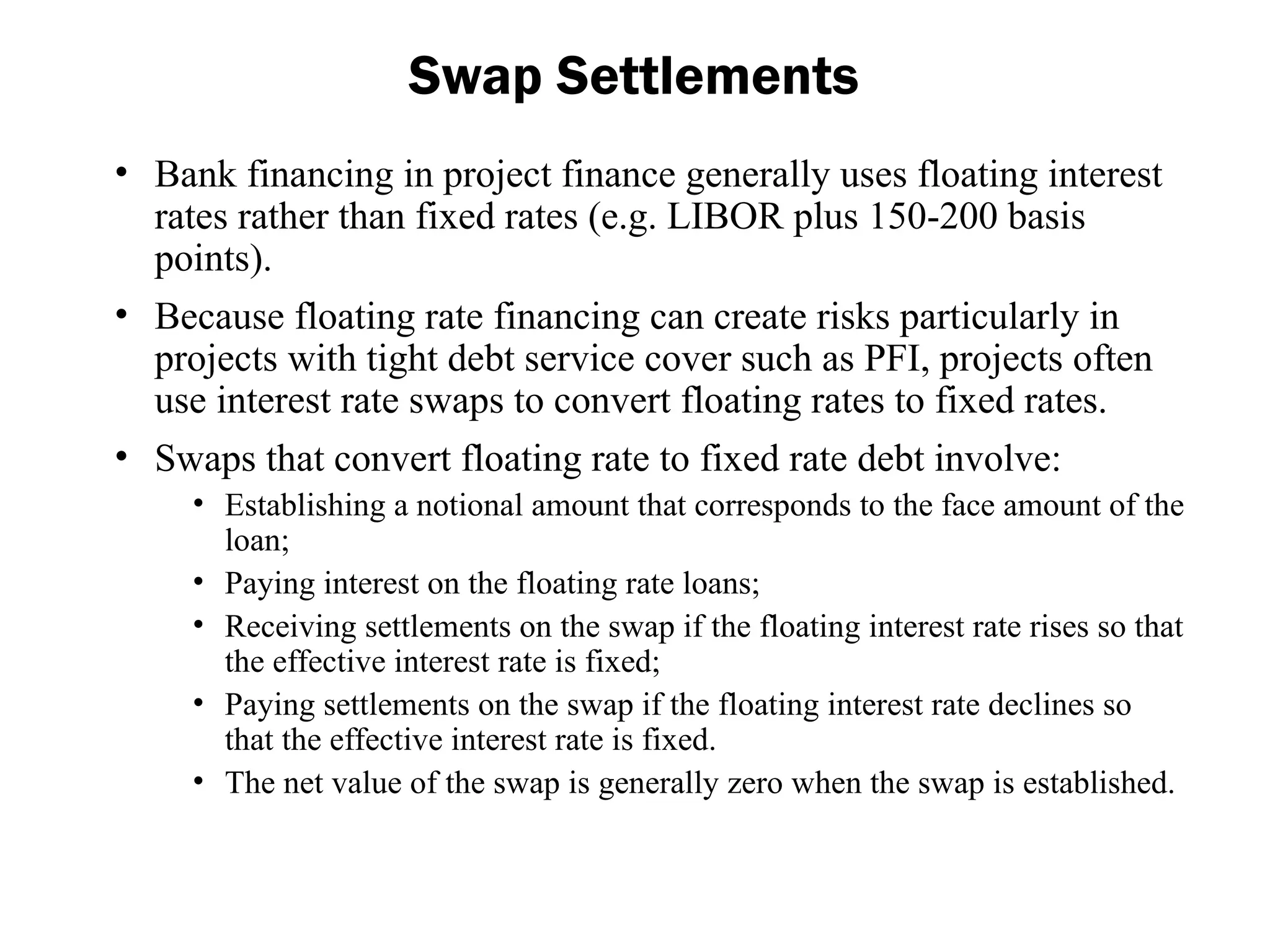 • Bank financing in project finance generally uses floating interest
rates rather than fixed rates (e.g. LIBOR plus 150-200 basis
points).
• Because floating rate financing can create risks particularly in
projects with tight debt service cover such as PFI, projects often
use interest rate swaps to convert floating rates to fixed rates.
• Swaps that convert floating rate to fixed rate debt involve:
• Establishing a notional amount that corresponds to the face amount of the
loan;
• Paying interest on the floating rate loans;
• Receiving settlements on the swap if the floating interest rate rises so that
the effective interest rate is fixed;
• Paying settlements on the swap if the floating interest rate declines so
that the effective interest rate is fixed.
• The net value of the swap is generally zero when the swap is established.
Swap Settlements
 