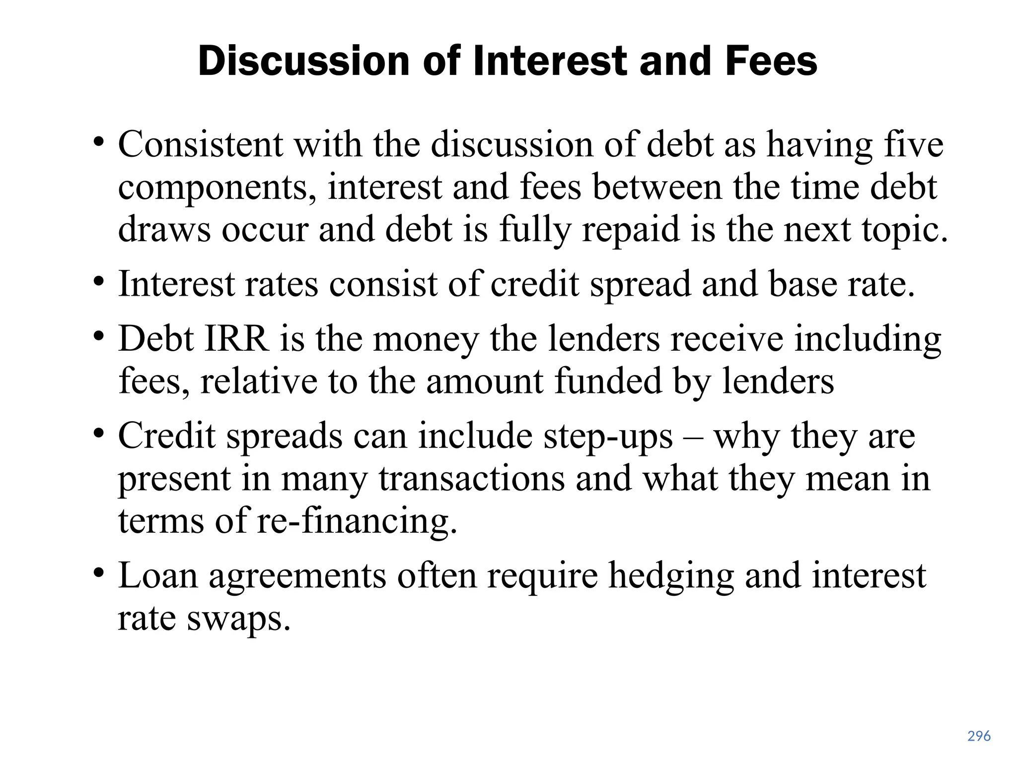 296
Discussion of Interest and Fees
• Consistent with the discussion of debt as having five
components, interest and fees between the time debt
draws occur and debt is fully repaid is the next topic.
• Interest rates consist of credit spread and base rate.
• Debt IRR is the money the lenders receive including
fees, relative to the amount funded by lenders
• Credit spreads can include step-ups – why they are
present in many transactions and what they mean in
terms of re-financing.
• Loan agreements often require hedging and interest
rate swaps.
 