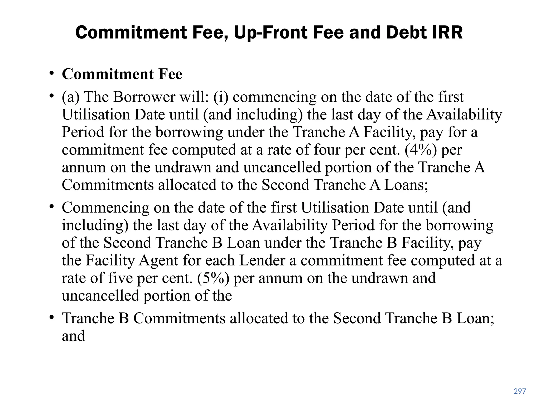 • Commitment Fee
• (a) The Borrower will: (i) commencing on the date of the first
Utilisation Date until (and including) the last day of the Availability
Period for the borrowing under the Tranche A Facility, pay for a
commitment fee computed at a rate of four per cent. (4%) per
annum on the undrawn and uncancelled portion of the Tranche A
Commitments allocated to the Second Tranche A Loans;
• Commencing on the date of the first Utilisation Date until (and
including) the last day of the Availability Period for the borrowing
of the Second Tranche B Loan under the Tranche B Facility, pay
the Facility Agent for each Lender a commitment fee computed at a
rate of five per cent. (5%) per annum on the undrawn and
uncancelled portion of the
• Tranche B Commitments allocated to the Second Tranche B Loan;
and
Commitment Fee, Up-Front Fee and Debt IRR
297
 