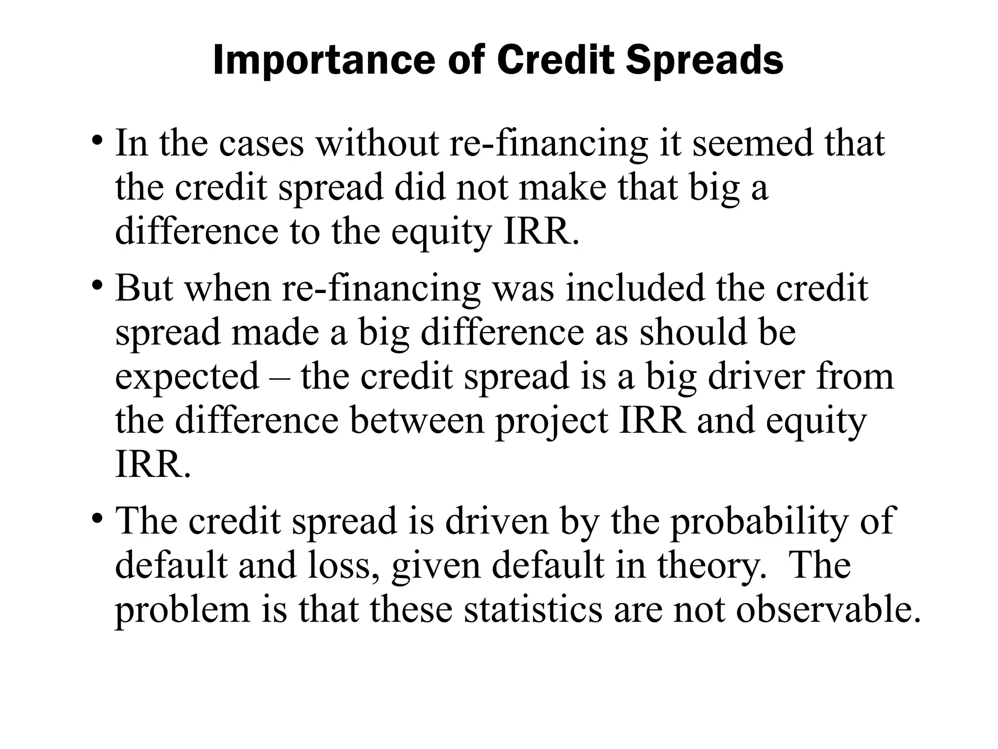 • In the cases without re-financing it seemed that
the credit spread did not make that big a
difference to the equity IRR.
• But when re-financing was included the credit
spread made a big difference as should be
expected – the credit spread is a big driver from
the difference between project IRR and equity
IRR.
• The credit spread is driven by the probability of
default and loss, given default in theory. The
problem is that these statistics are not observable.
Importance of Credit Spreads
 