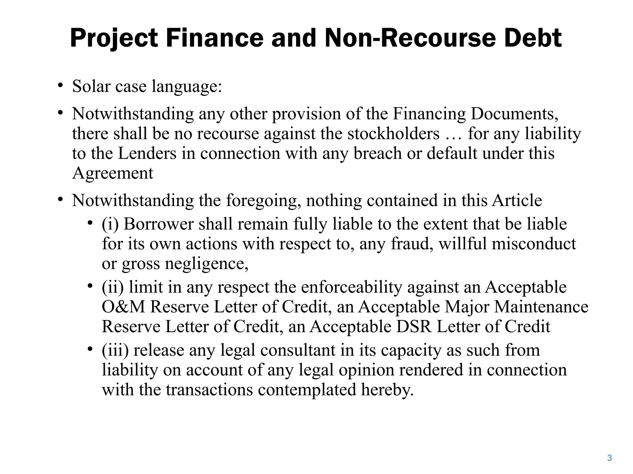 • Solar case language:
• Notwithstanding any other provision of the Financing Documents,
there shall be no recourse against the stockholders … for any liability
to the Lenders in connection with any breach or default under this
Agreement
• Notwithstanding the foregoing, nothing contained in this Article
• (i) Borrower shall remain fully liable to the extent that be liable
for its own actions with respect to, any fraud, willful misconduct
or gross negligence,
• (ii) limit in any respect the enforceability against an Acceptable
O&M Reserve Letter of Credit, an Acceptable Major Maintenance
Reserve Letter of Credit, an Acceptable DSR Letter of Credit
• (iii) release any legal consultant in its capacity as such from
liability on account of any legal opinion rendered in connection
with the transactions contemplated hereby.
Project Finance and Non-Recourse Debt
3
 