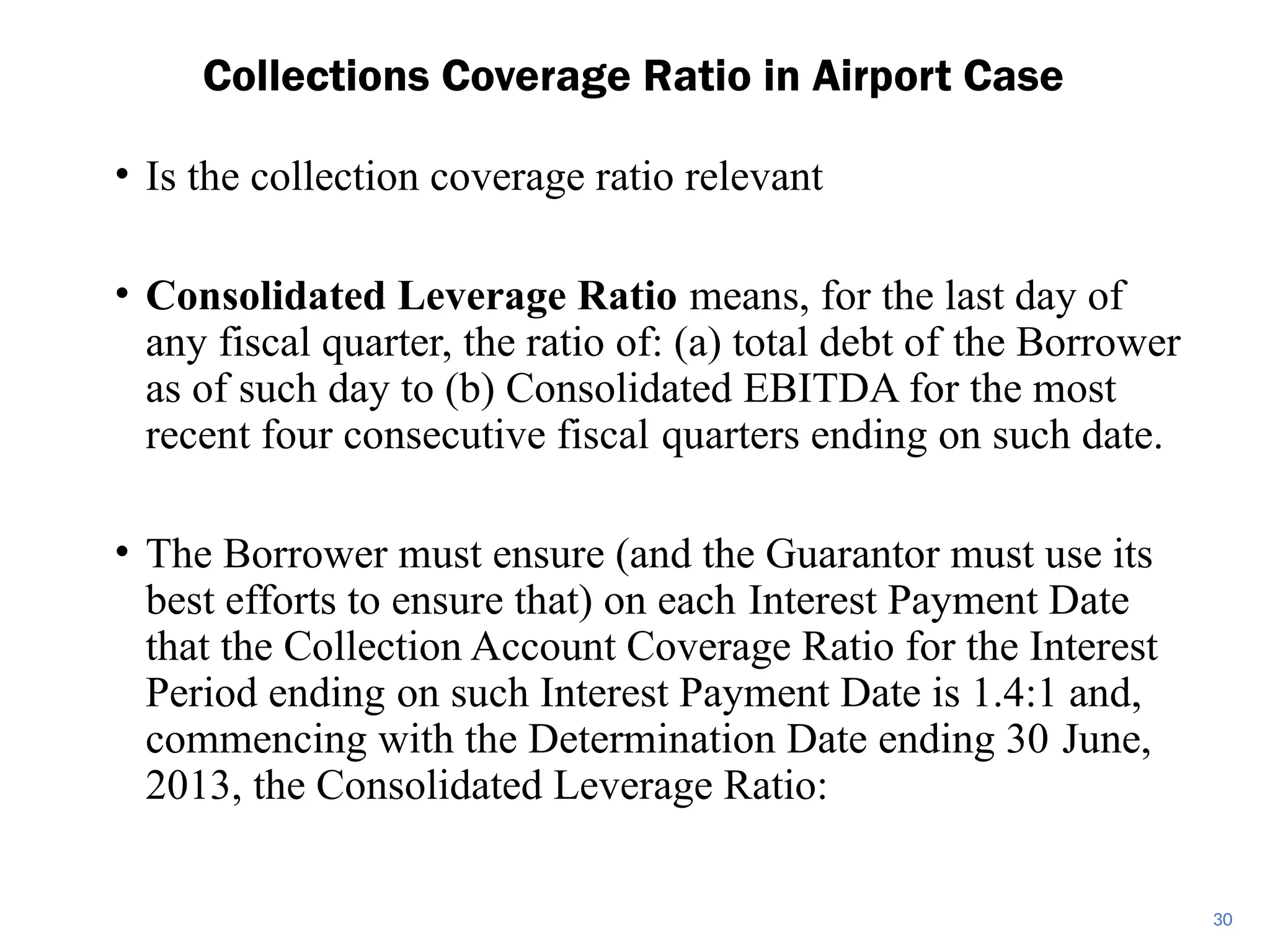 • Is the collection coverage ratio relevant
• Consolidated Leverage Ratio means, for the last day of
any fiscal quarter, the ratio of: (a) total debt of the Borrower
as of such day to (b) Consolidated EBITDA for the most
recent four consecutive fiscal quarters ending on such date.
• The Borrower must ensure (and the Guarantor must use its
best efforts to ensure that) on each Interest Payment Date
that the Collection Account Coverage Ratio for the Interest
Period ending on such Interest Payment Date is 1.4:1 and,
commencing with the Determination Date ending 30 June,
2013, the Consolidated Leverage Ratio:
Collections Coverage Ratio in Airport Case
30
 