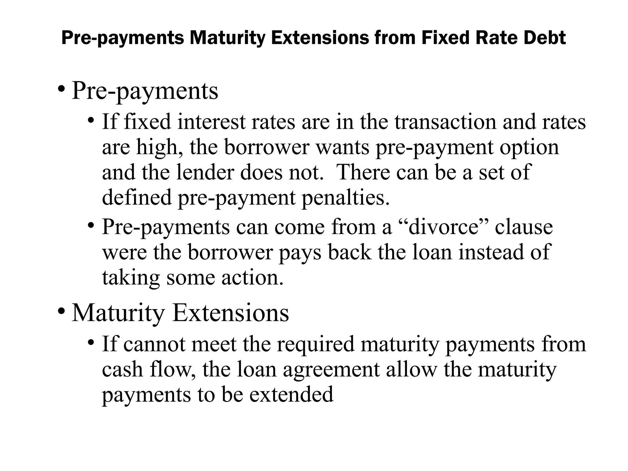 • Pre-payments
• If fixed interest rates are in the transaction and rates
are high, the borrower wants pre-payment option
and the lender does not. There can be a set of
defined pre-payment penalties.
• Pre-payments can come from a “divorce” clause
were the borrower pays back the loan instead of
taking some action.
• Maturity Extensions
• If cannot meet the required maturity payments from
cash flow, the loan agreement allow the maturity
payments to be extended
Pre-payments Maturity Extensions from Fixed Rate Debt
 