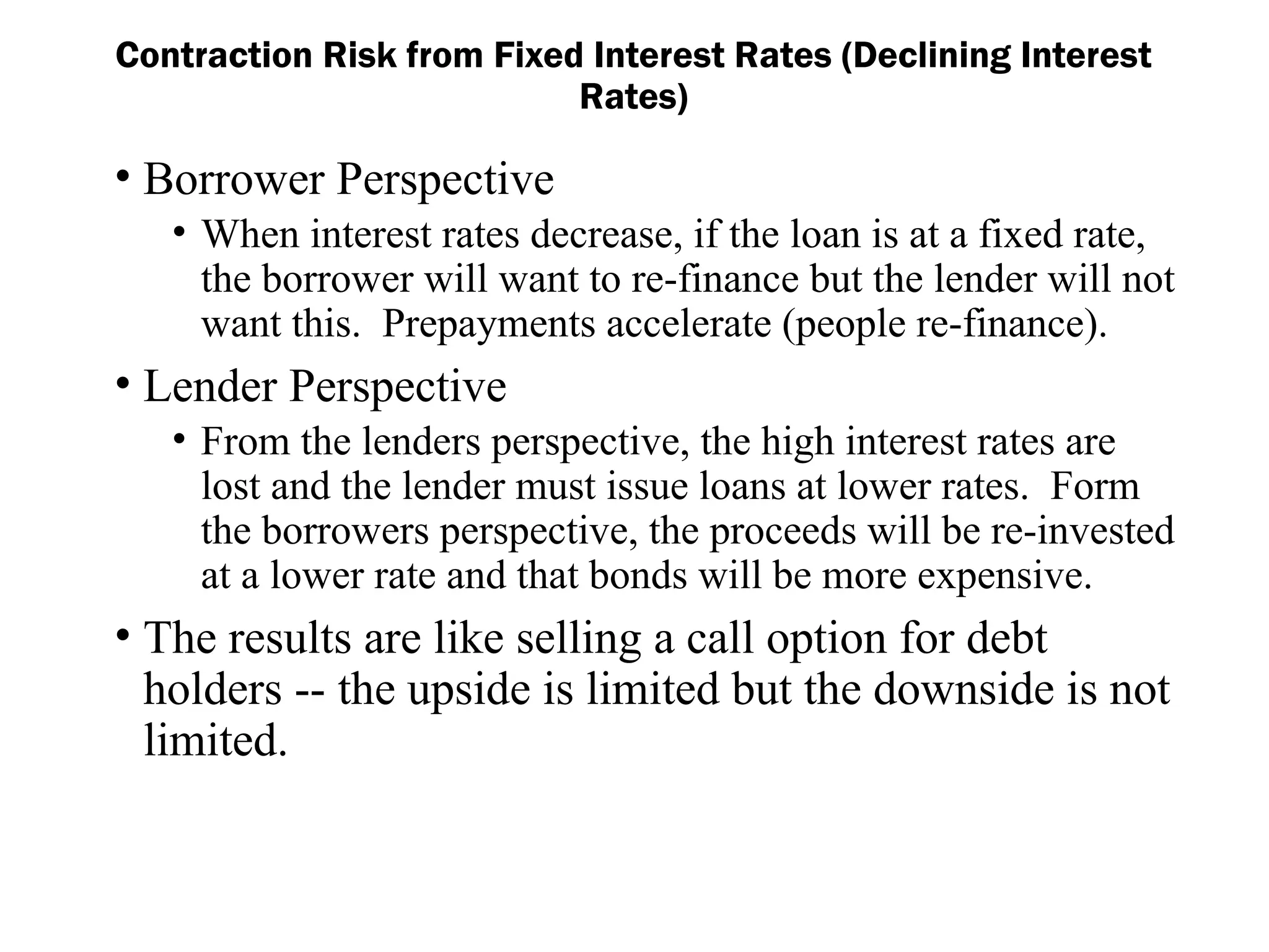 • Borrower Perspective
• When interest rates decrease, if the loan is at a fixed rate,
the borrower will want to re-finance but the lender will not
want this. Prepayments accelerate (people re-finance).
• Lender Perspective
• From the lenders perspective, the high interest rates are
lost and the lender must issue loans at lower rates. Form
the borrowers perspective, the proceeds will be re-invested
at a lower rate and that bonds will be more expensive.
• The results are like selling a call option for debt
holders -- the upside is limited but the downside is not
limited.
Contraction Risk from Fixed Interest Rates (Declining Interest
Rates)
 