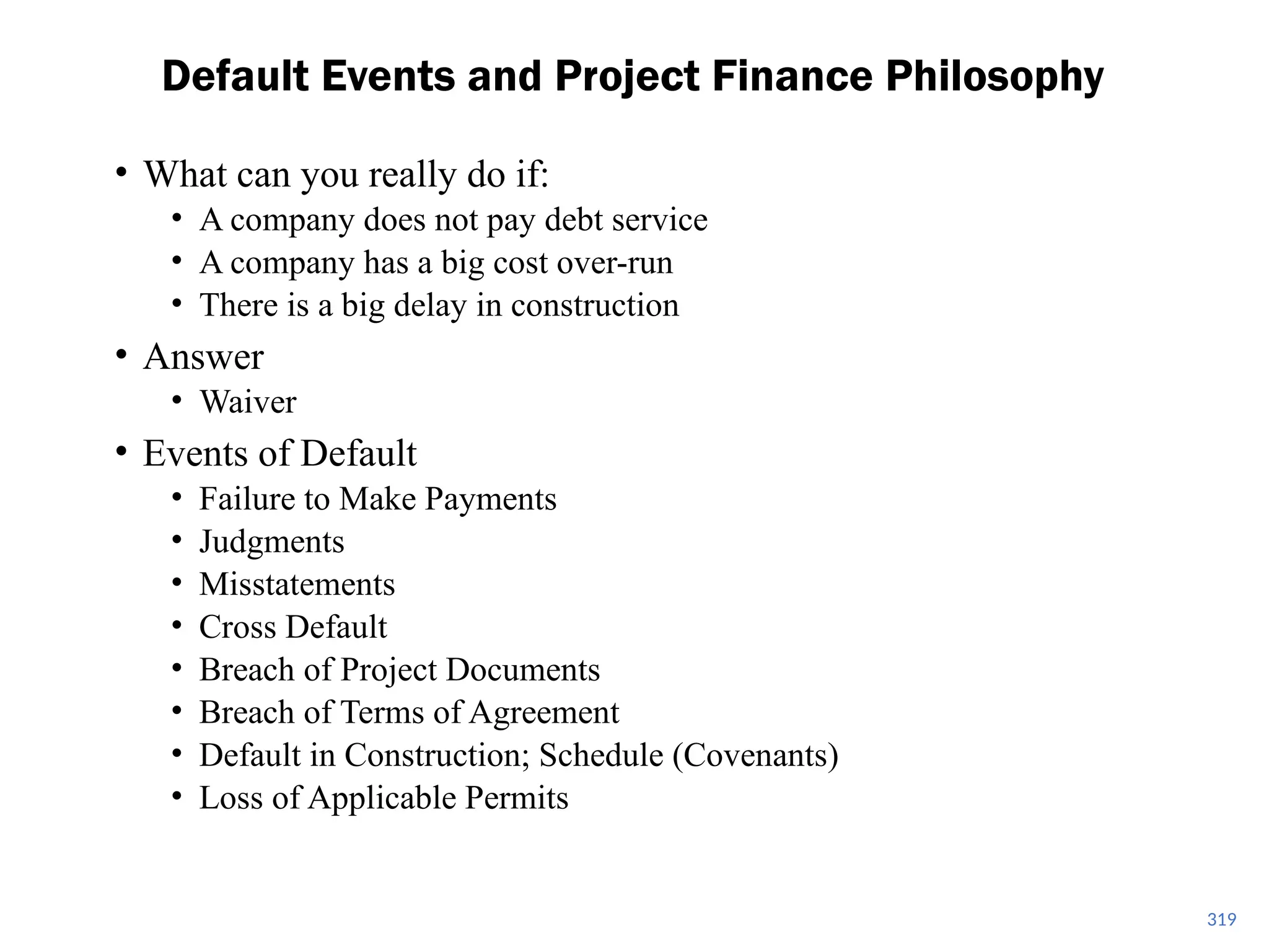 • What can you really do if:
• A company does not pay debt service
• A company has a big cost over-run
• There is a big delay in construction
• Answer
• Waiver
• Events of Default
• Failure to Make Payments
• Judgments
• Misstatements
• Cross Default
• Breach of Project Documents
• Breach of Terms of Agreement
• Default in Construction; Schedule (Covenants)
• Loss of Applicable Permits
Default Events and Project Finance Philosophy
319
 
