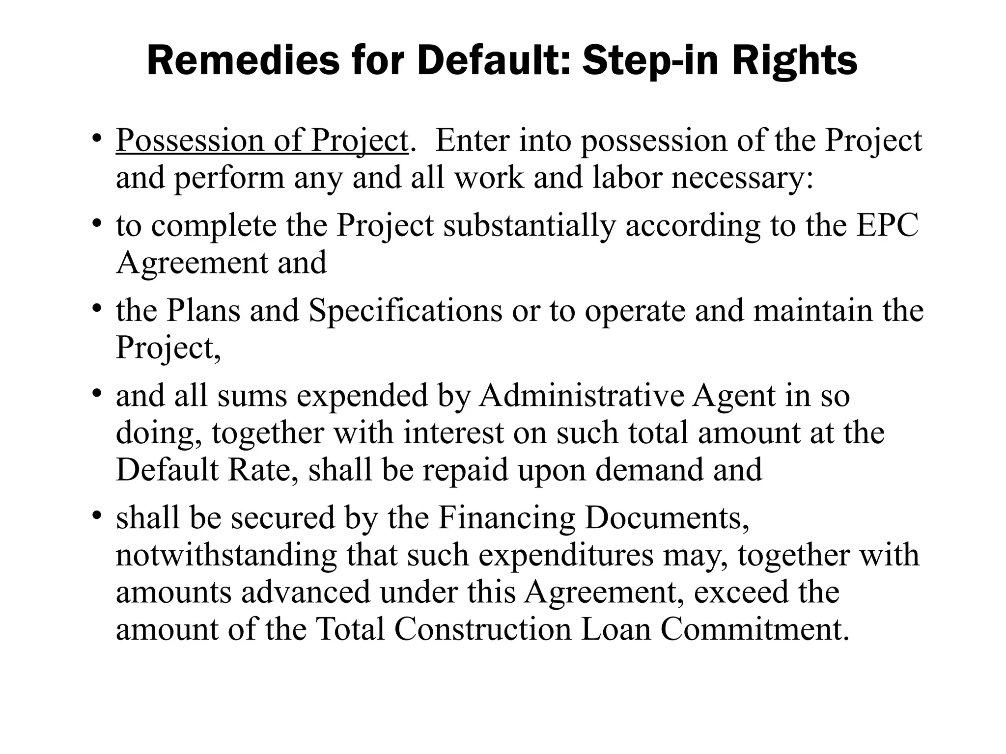 • Possession of Project. Enter into possession of the Project
and perform any and all work and labor necessary:
• to complete the Project substantially according to the EPC
Agreement and
• the Plans and Specifications or to operate and maintain the
Project,
• and all sums expended by Administrative Agent in so
doing, together with interest on such total amount at the
Default Rate, shall be repaid upon demand and
• shall be secured by the Financing Documents,
notwithstanding that such expenditures may, together with
amounts advanced under this Agreement, exceed the
amount of the Total Construction Loan Commitment.
Remedies for Default: Step-in Rights
 