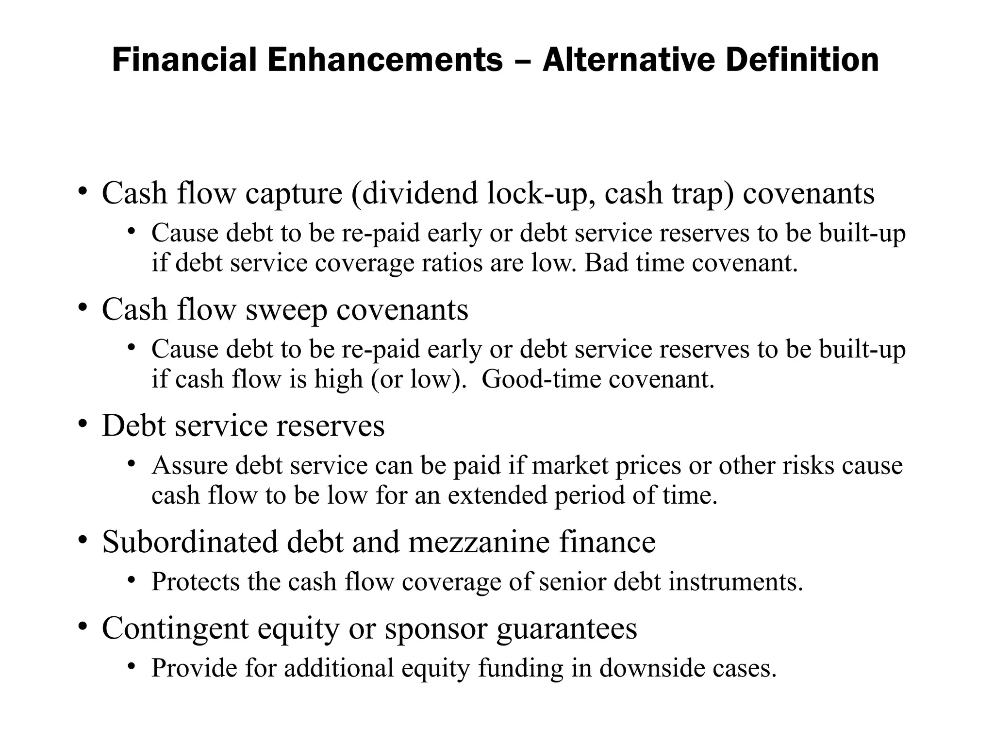 • Cash flow capture (dividend lock-up, cash trap) covenants
• Cause debt to be re-paid early or debt service reserves to be built-up
if debt service coverage ratios are low. Bad time covenant.
• Cash flow sweep covenants
• Cause debt to be re-paid early or debt service reserves to be built-up
if cash flow is high (or low). Good-time covenant.
• Debt service reserves
• Assure debt service can be paid if market prices or other risks cause
cash flow to be low for an extended period of time.
• Subordinated debt and mezzanine finance
• Protects the cash flow coverage of senior debt instruments.
• Contingent equity or sponsor guarantees
• Provide for additional equity funding in downside cases.
Financial Enhancements – Alternative Definition
 