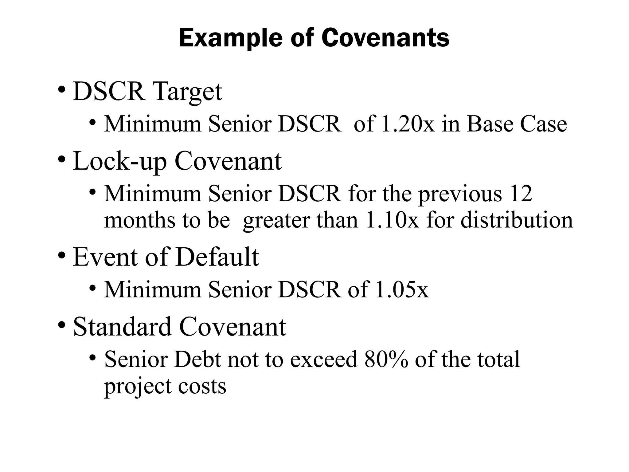 Example of Covenants
• DSCR Target
• Minimum Senior DSCR of 1.20x in Base Case
• Lock-up Covenant
• Minimum Senior DSCR for the previous 12
months to be greater than 1.10x for distribution
• Event of Default
• Minimum Senior DSCR of 1.05x
• Standard Covenant
• Senior Debt not to exceed 80% of the total
project costs
 