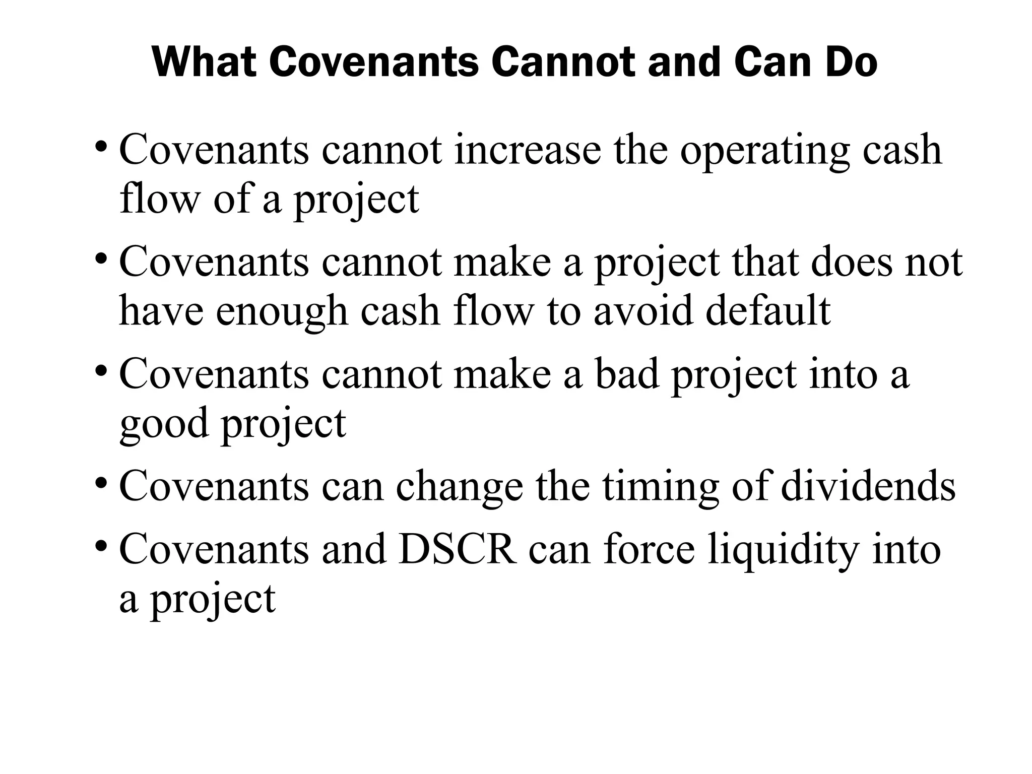 • Covenants cannot increase the operating cash
flow of a project
• Covenants cannot make a project that does not
have enough cash flow to avoid default
• Covenants cannot make a bad project into a
good project
• Covenants can change the timing of dividends
• Covenants and DSCR can force liquidity into
a project
What Covenants Cannot and Can Do
 