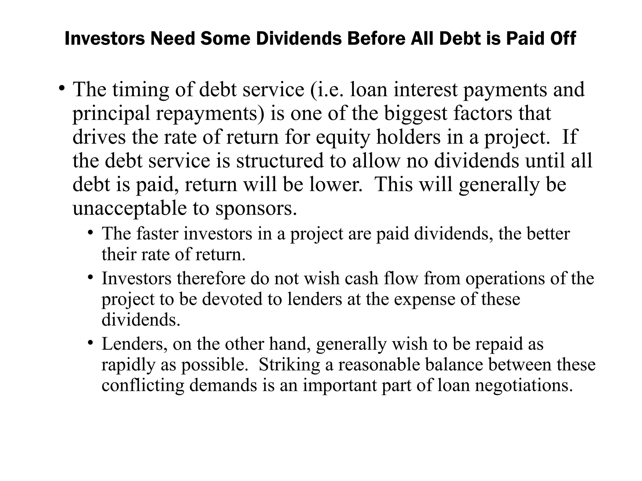 • The timing of debt service (i.e. loan interest payments and
principal repayments) is one of the biggest factors that
drives the rate of return for equity holders in a project. If
the debt service is structured to allow no dividends until all
debt is paid, return will be lower. This will generally be
unacceptable to sponsors.
• The faster investors in a project are paid dividends, the better
their rate of return.
• Investors therefore do not wish cash flow from operations of the
project to be devoted to lenders at the expense of these
dividends.
• Lenders, on the other hand, generally wish to be repaid as
rapidly as possible. Striking a reasonable balance between these
conflicting demands is an important part of loan negotiations.
Investors Need Some Dividends Before All Debt is Paid Off
 