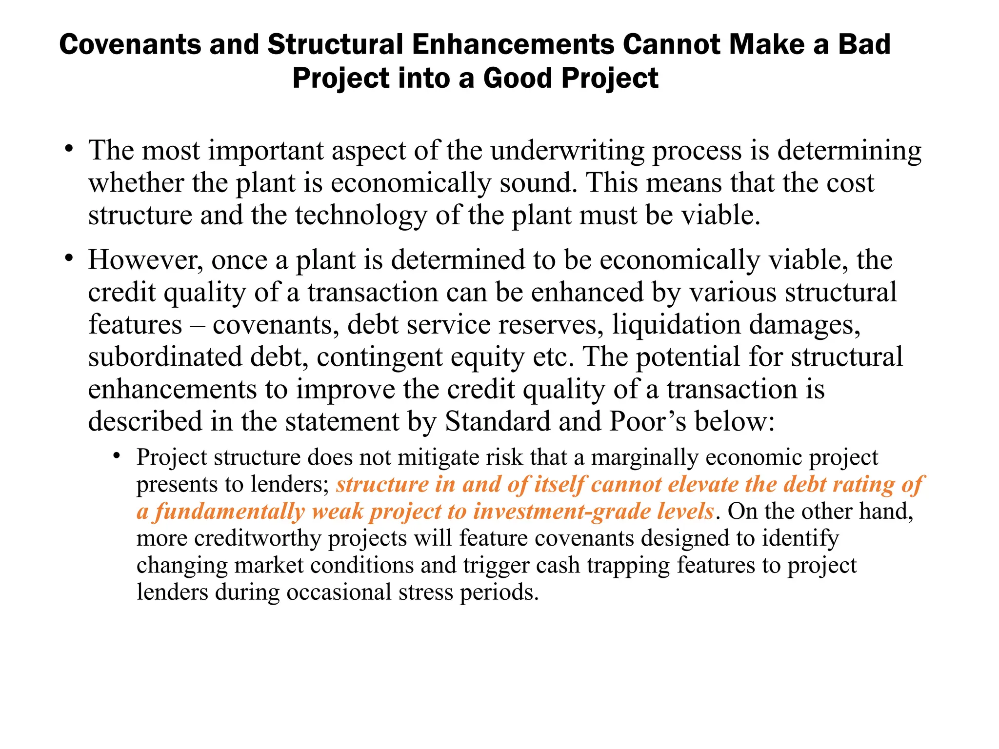 • The most important aspect of the underwriting process is determining
whether the plant is economically sound. This means that the cost
structure and the technology of the plant must be viable.
• However, once a plant is determined to be economically viable, the
credit quality of a transaction can be enhanced by various structural
features – covenants, debt service reserves, liquidation damages,
subordinated debt, contingent equity etc. The potential for structural
enhancements to improve the credit quality of a transaction is
described in the statement by Standard and Poor’s below:
• Project structure does not mitigate risk that a marginally economic project
presents to lenders; structure in and of itself cannot elevate the debt rating of
a fundamentally weak project to investment-grade levels. On the other hand,
more creditworthy projects will feature covenants designed to identify
changing market conditions and trigger cash trapping features to project
lenders during occasional stress periods.
Covenants and Structural Enhancements Cannot Make a Bad
Project into a Good Project
 