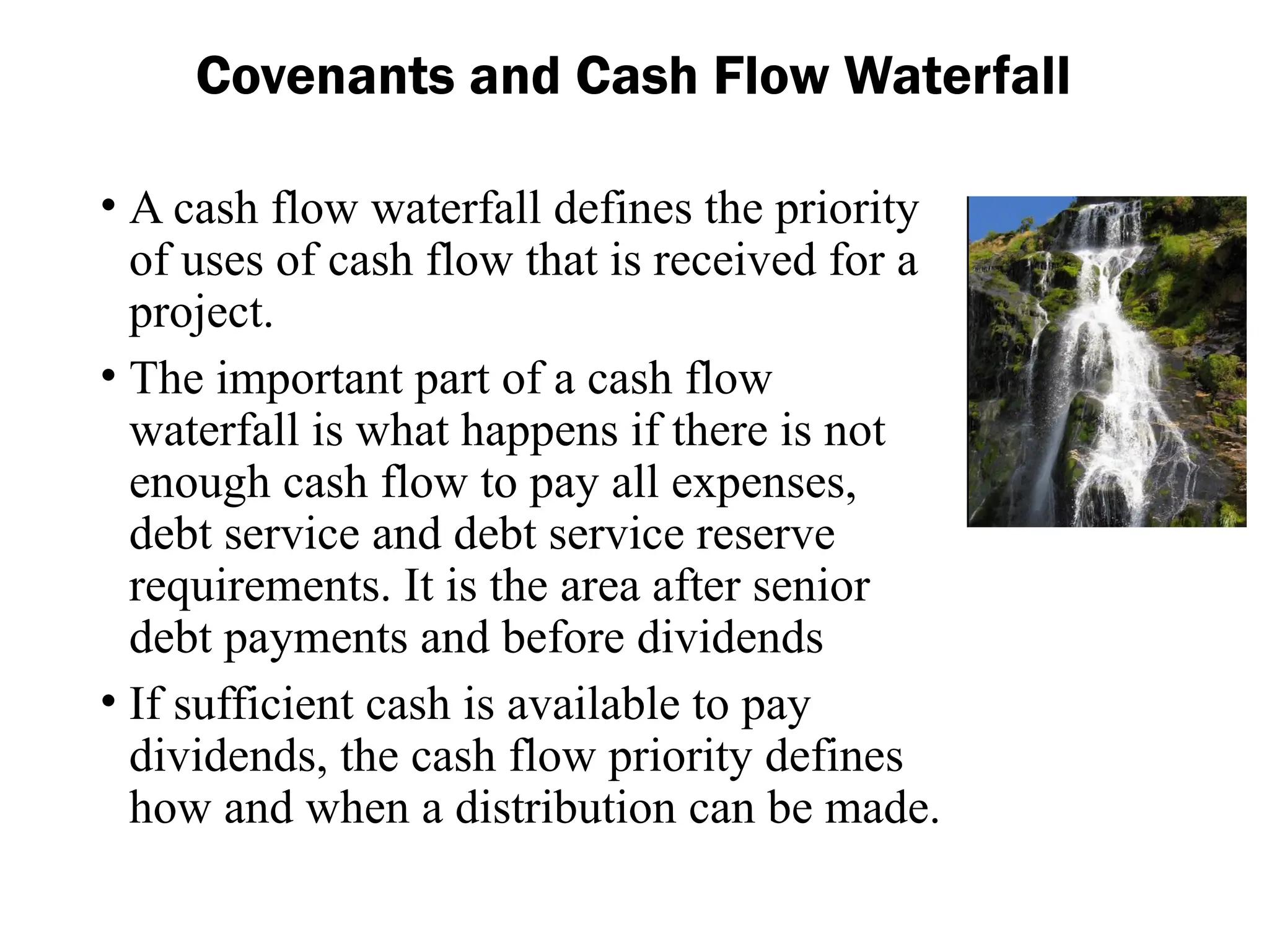 • A cash flow waterfall defines the priority
of uses of cash flow that is received for a
project.
• The important part of a cash flow
waterfall is what happens if there is not
enough cash flow to pay all expenses,
debt service and debt service reserve
requirements. It is the area after senior
debt payments and before dividends
• If sufficient cash is available to pay
dividends, the cash flow priority defines
how and when a distribution can be made.
Covenants and Cash Flow Waterfall
 