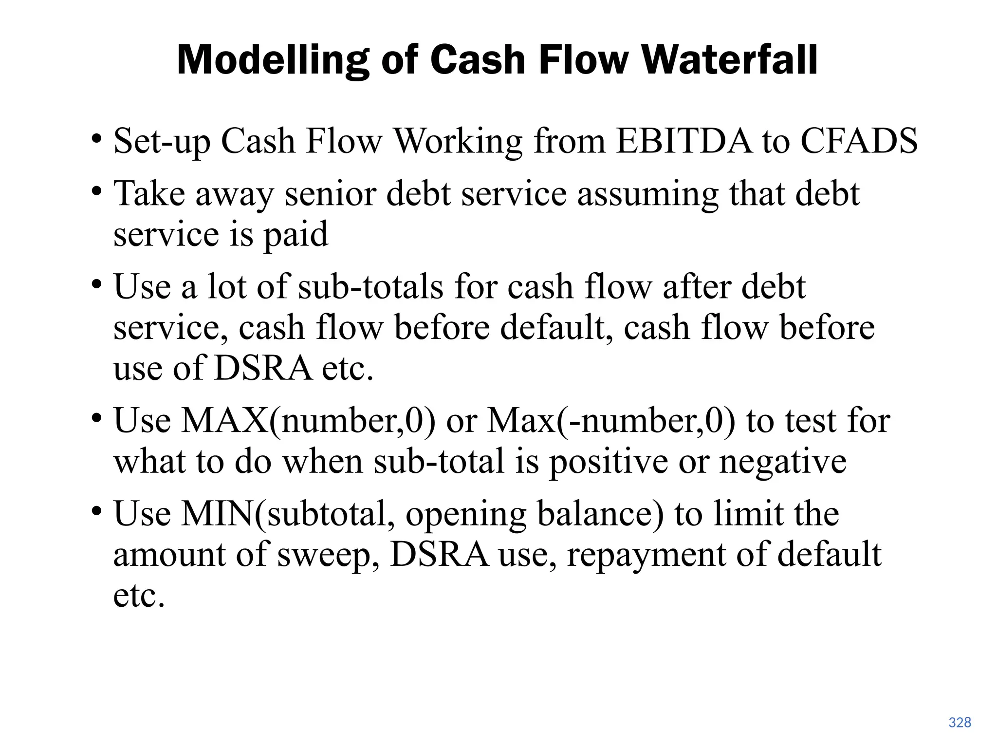 • Set-up Cash Flow Working from EBITDA to CFADS
• Take away senior debt service assuming that debt
service is paid
• Use a lot of sub-totals for cash flow after debt
service, cash flow before default, cash flow before
use of DSRA etc.
• Use MAX(number,0) or Max(-number,0) to test for
what to do when sub-total is positive or negative
• Use MIN(subtotal, opening balance) to limit the
amount of sweep, DSRA use, repayment of default
etc.
Modelling of Cash Flow Waterfall
328
 