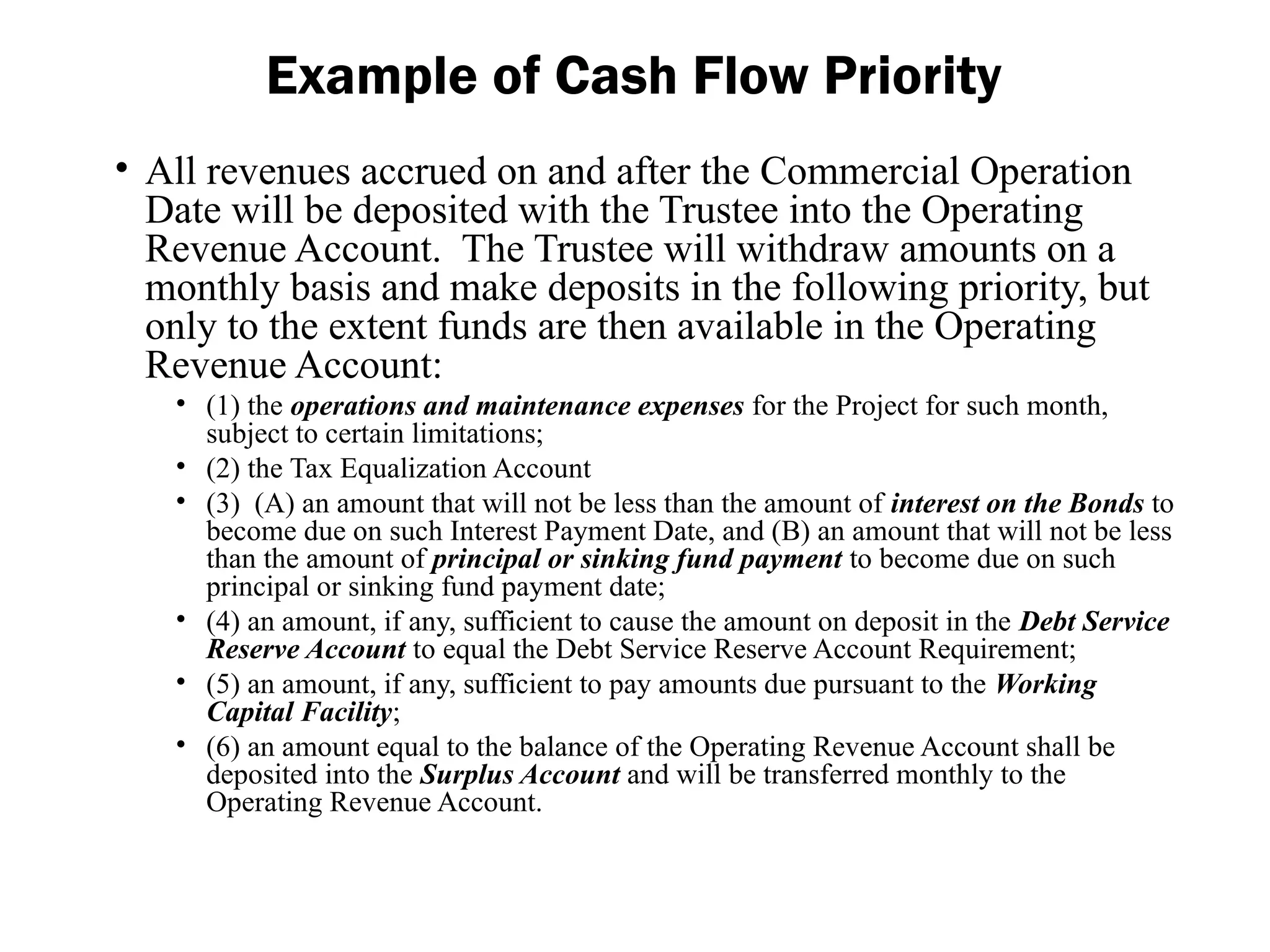 • All revenues accrued on and after the Commercial Operation
Date will be deposited with the Trustee into the Operating
Revenue Account. The Trustee will withdraw amounts on a
monthly basis and make deposits in the following priority, but
only to the extent funds are then available in the Operating
Revenue Account:
• (1) the operations and maintenance expenses for the Project for such month,
subject to certain limitations;
• (2) the Tax Equalization Account
• (3) (A) an amount that will not be less than the amount of interest on the Bonds to
become due on such Interest Payment Date, and (B) an amount that will not be less
than the amount of principal or sinking fund payment to become due on such
principal or sinking fund payment date;
• (4) an amount, if any, sufficient to cause the amount on deposit in the Debt Service
Reserve Account to equal the Debt Service Reserve Account Requirement;
• (5) an amount, if any, sufficient to pay amounts due pursuant to the Working
Capital Facility;
• (6) an amount equal to the balance of the Operating Revenue Account shall be
deposited into the Surplus Account and will be transferred monthly to the
Operating Revenue Account.
Example of Cash Flow Priority
 