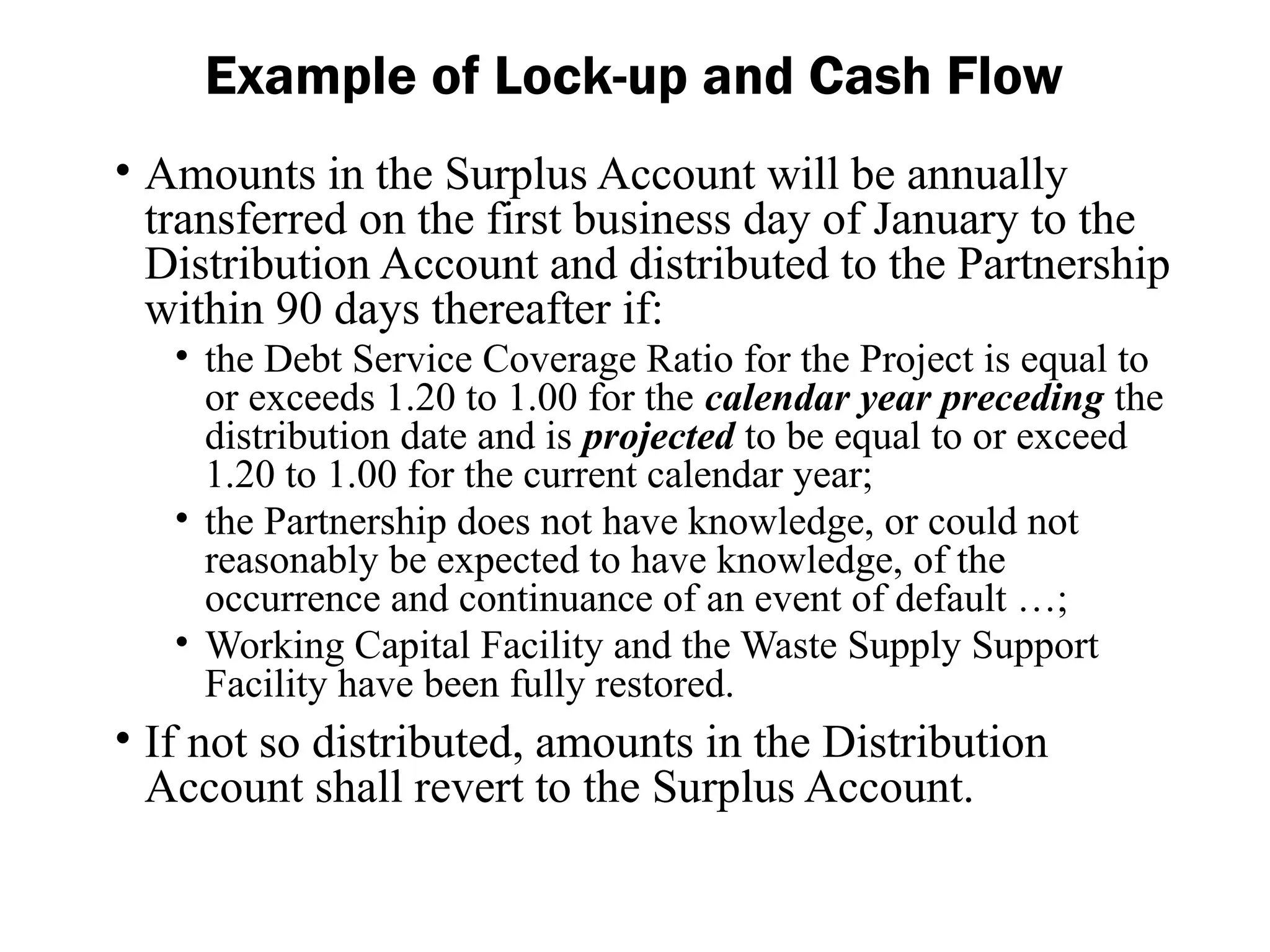 • Amounts in the Surplus Account will be annually
transferred on the first business day of January to the
Distribution Account and distributed to the Partnership
within 90 days thereafter if:
• the Debt Service Coverage Ratio for the Project is equal to
or exceeds 1.20 to 1.00 for the calendar year preceding the
distribution date and is projected to be equal to or exceed
1.20 to 1.00 for the current calendar year;
• the Partnership does not have knowledge, or could not
reasonably be expected to have knowledge, of the
occurrence and continuance of an event of default …;
• Working Capital Facility and the Waste Supply Support
Facility have been fully restored.
• If not so distributed, amounts in the Distribution
Account shall revert to the Surplus Account.
Example of Lock-up and Cash Flow
 