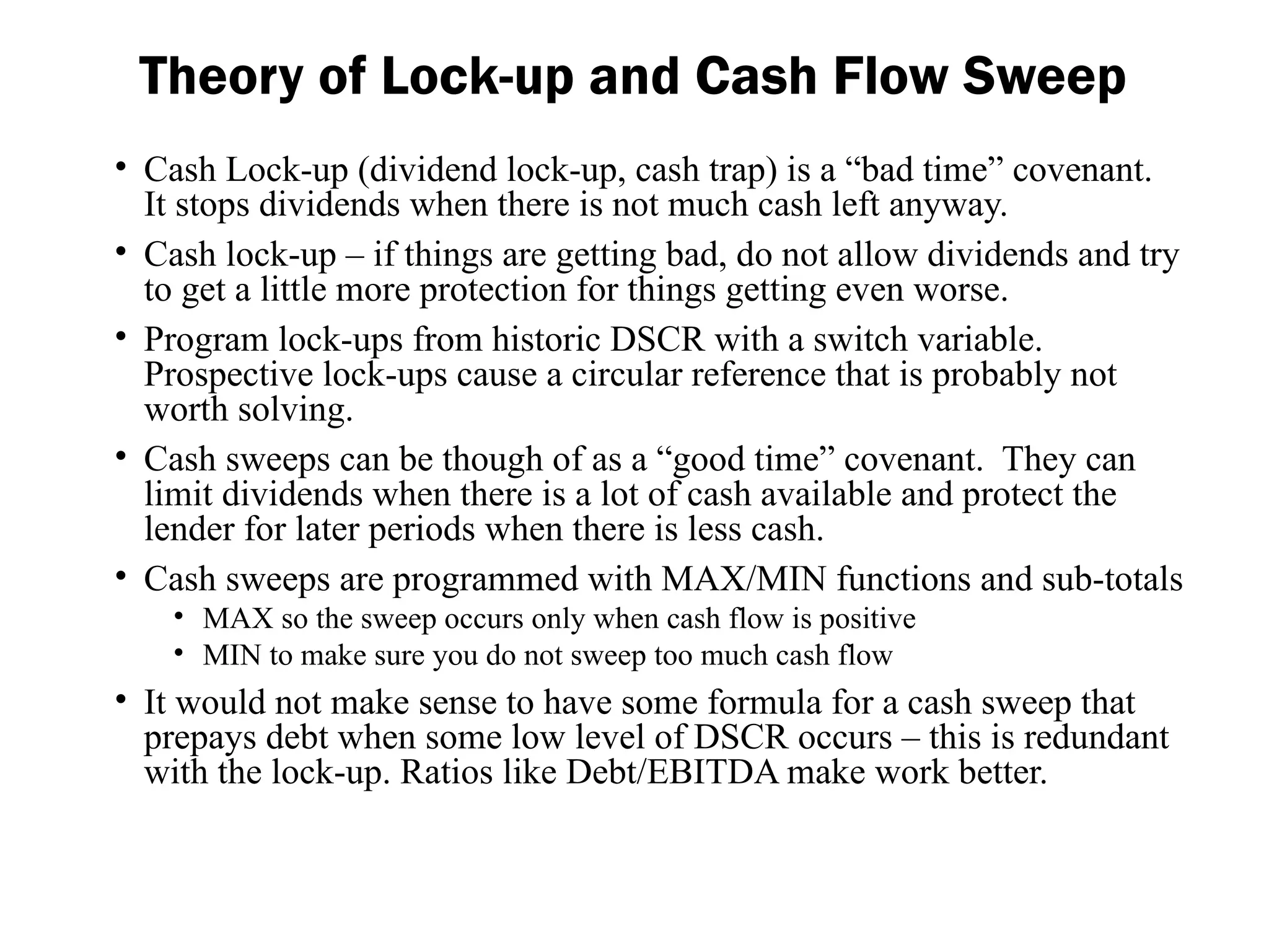 • Cash Lock-up (dividend lock-up, cash trap) is a “bad time” covenant.
It stops dividends when there is not much cash left anyway.
• Cash lock-up – if things are getting bad, do not allow dividends and try
to get a little more protection for things getting even worse.
• Program lock-ups from historic DSCR with a switch variable.
Prospective lock-ups cause a circular reference that is probably not
worth solving.
• Cash sweeps can be though of as a “good time” covenant. They can
limit dividends when there is a lot of cash available and protect the
lender for later periods when there is less cash.
• Cash sweeps are programmed with MAX/MIN functions and sub-totals
• MAX so the sweep occurs only when cash flow is positive
• MIN to make sure you do not sweep too much cash flow
• It would not make sense to have some formula for a cash sweep that
prepays debt when some low level of DSCR occurs – this is redundant
with the lock-up. Ratios like Debt/EBITDA make work better.
Theory of Lock-up and Cash Flow Sweep
 