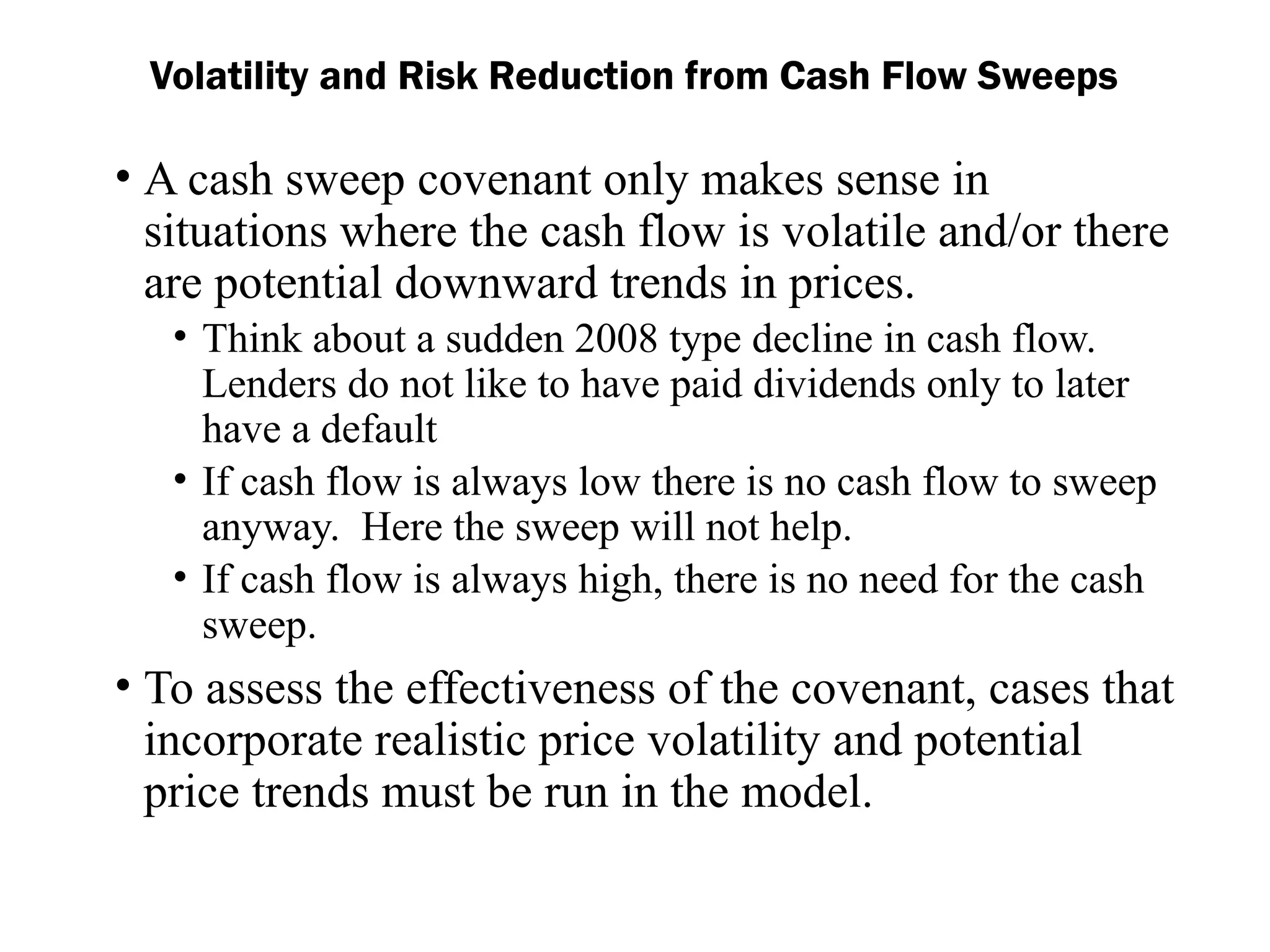 • A cash sweep covenant only makes sense in
situations where the cash flow is volatile and/or there
are potential downward trends in prices.
• Think about a sudden 2008 type decline in cash flow.
Lenders do not like to have paid dividends only to later
have a default
• If cash flow is always low there is no cash flow to sweep
anyway. Here the sweep will not help.
• If cash flow is always high, there is no need for the cash
sweep.
• To assess the effectiveness of the covenant, cases that
incorporate realistic price volatility and potential
price trends must be run in the model.
Volatility and Risk Reduction from Cash Flow Sweeps
 