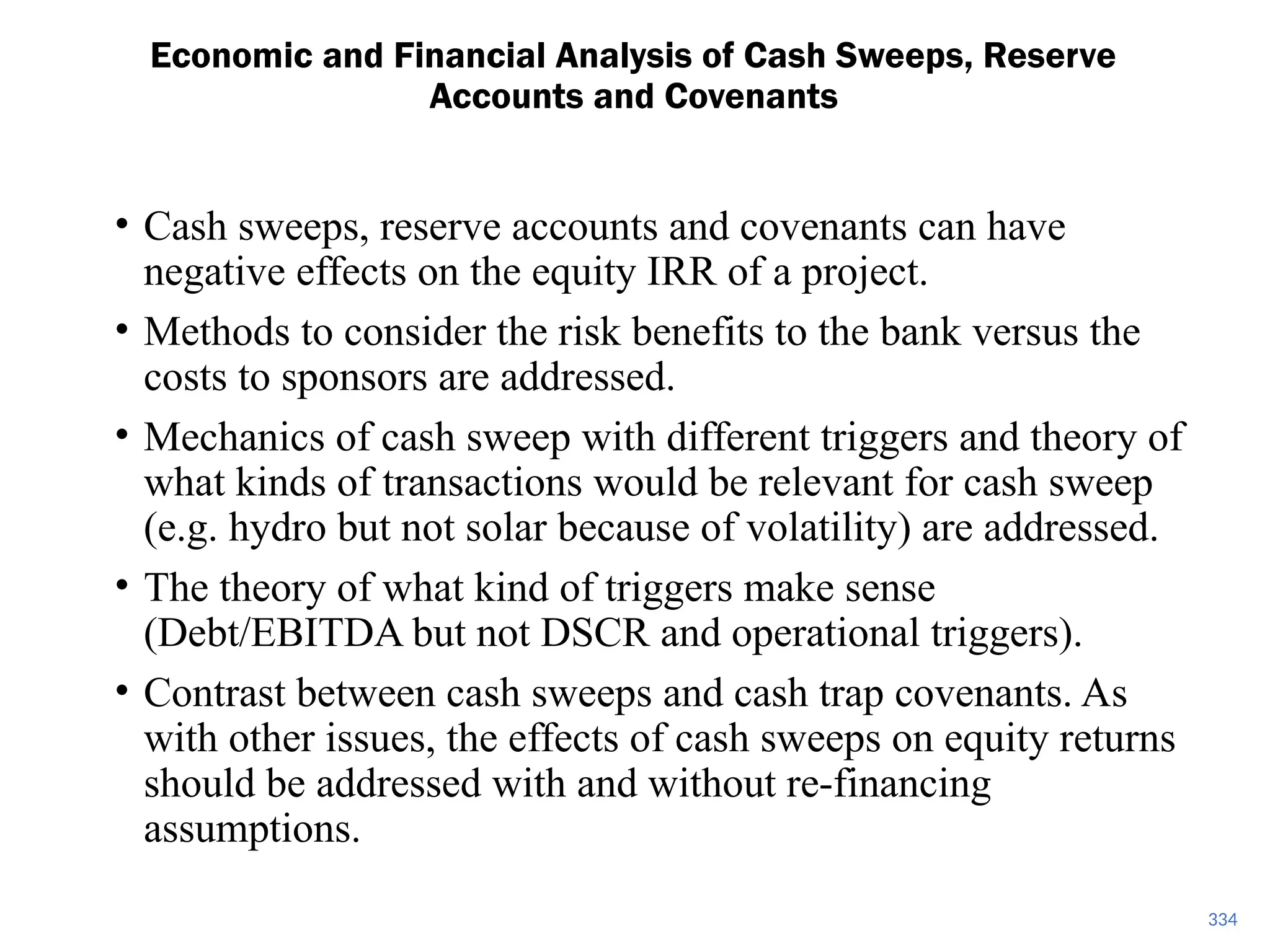 334
Economic and Financial Analysis of Cash Sweeps, Reserve
Accounts and Covenants
• Cash sweeps, reserve accounts and covenants can have
negative effects on the equity IRR of a project.
• Methods to consider the risk benefits to the bank versus the
costs to sponsors are addressed.
• Mechanics of cash sweep with different triggers and theory of
what kinds of transactions would be relevant for cash sweep
(e.g. hydro but not solar because of volatility) are addressed.
• The theory of what kind of triggers make sense
(Debt/EBITDA but not DSCR and operational triggers).
• Contrast between cash sweeps and cash trap covenants. As
with other issues, the effects of cash sweeps on equity returns
should be addressed with and without re-financing
assumptions.
 