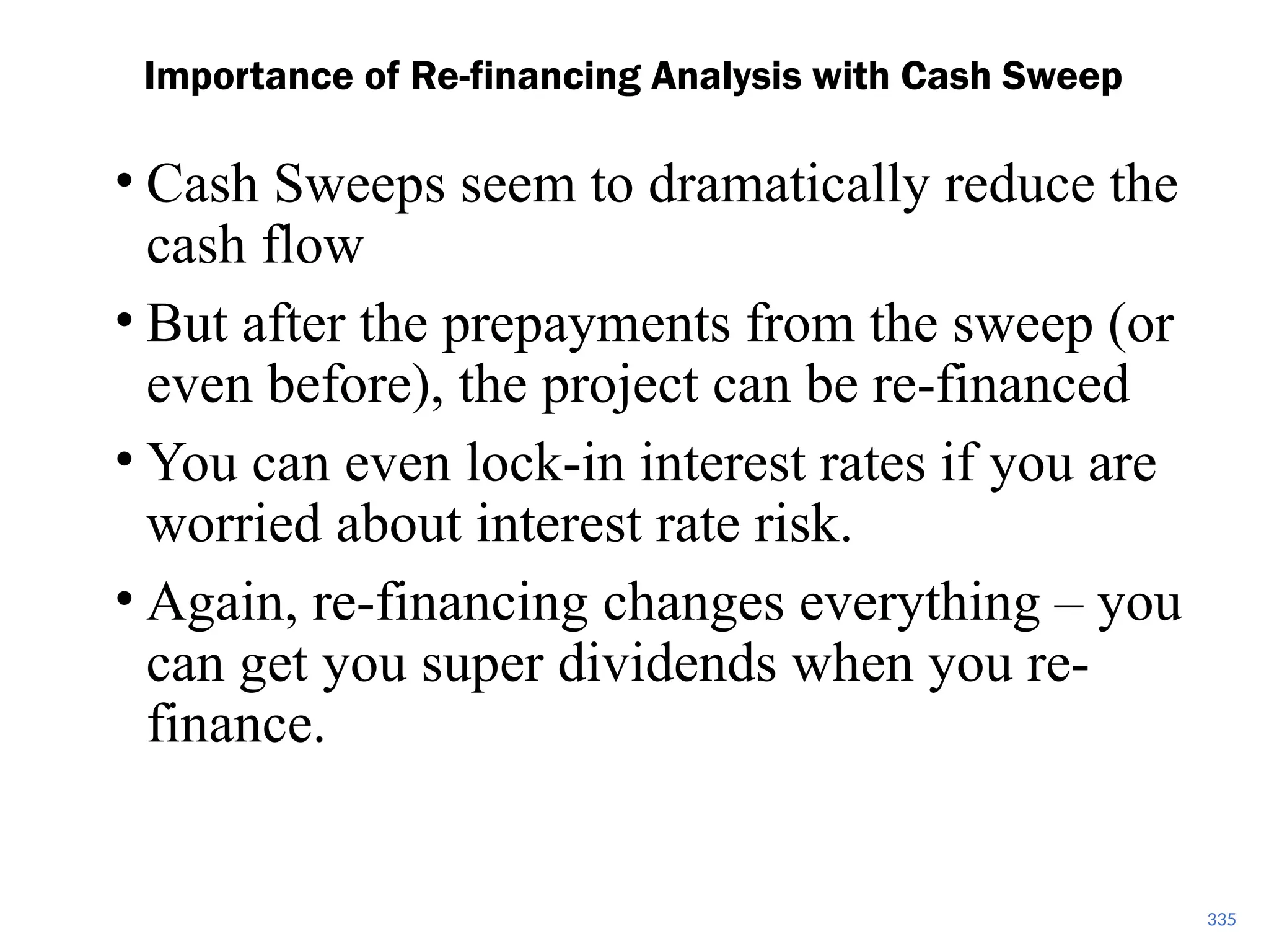 335
Importance of Re-financing Analysis with Cash Sweep
• Cash Sweeps seem to dramatically reduce the
cash flow
• But after the prepayments from the sweep (or
even before), the project can be re-financed
• You can even lock-in interest rates if you are
worried about interest rate risk.
• Again, re-financing changes everything – you
can get you super dividends when you re-
finance.
 