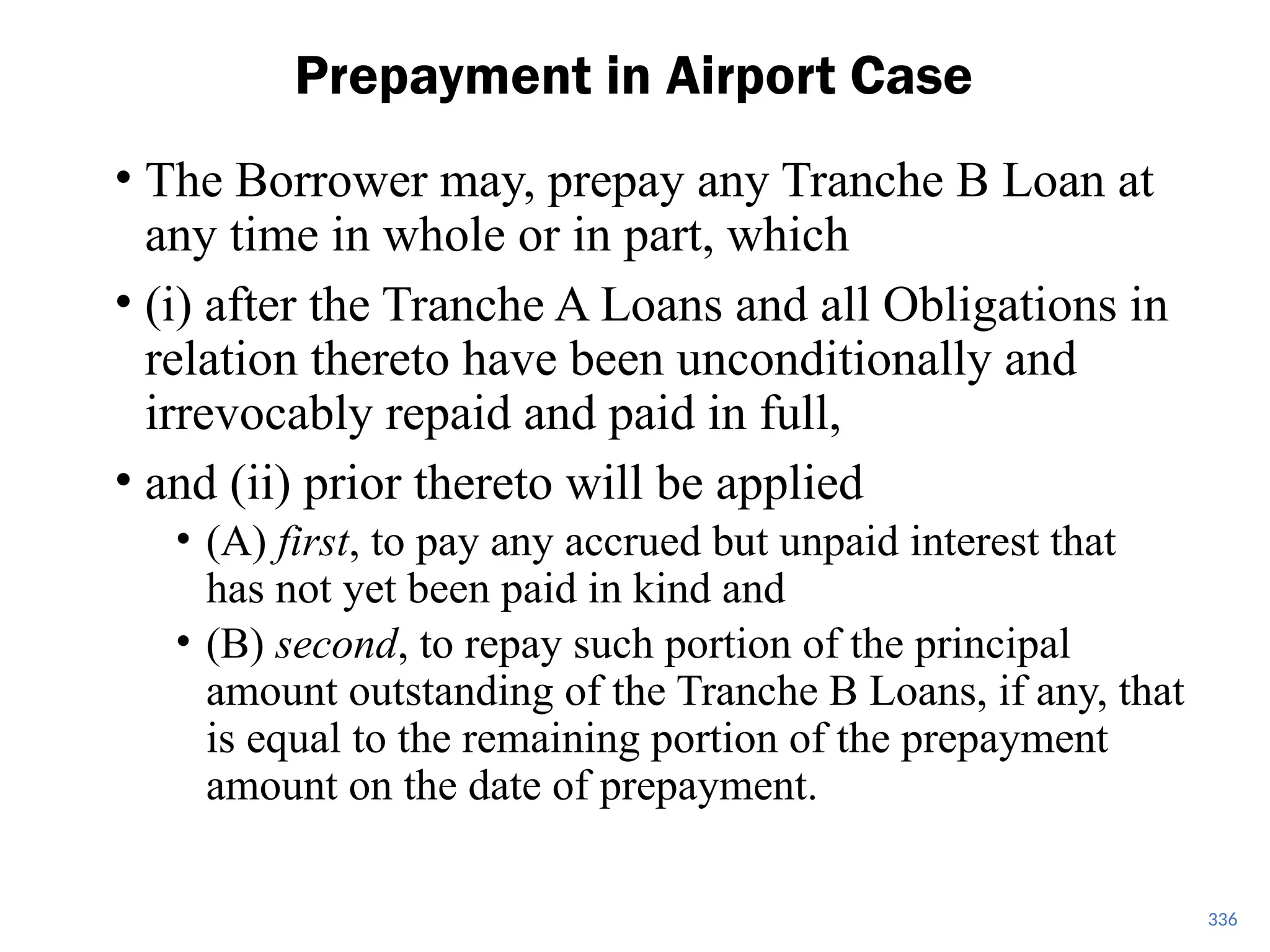 • The Borrower may, prepay any Tranche B Loan at
any time in whole or in part, which
• (i) after the Tranche A Loans and all Obligations in
relation thereto have been unconditionally and
irrevocably repaid and paid in full,
• and (ii) prior thereto will be applied
• (A) first, to pay any accrued but unpaid interest that
has not yet been paid in kind and
• (B) second, to repay such portion of the principal
amount outstanding of the Tranche B Loans, if any, that
is equal to the remaining portion of the prepayment
amount on the date of prepayment.
Prepayment in Airport Case
336
 