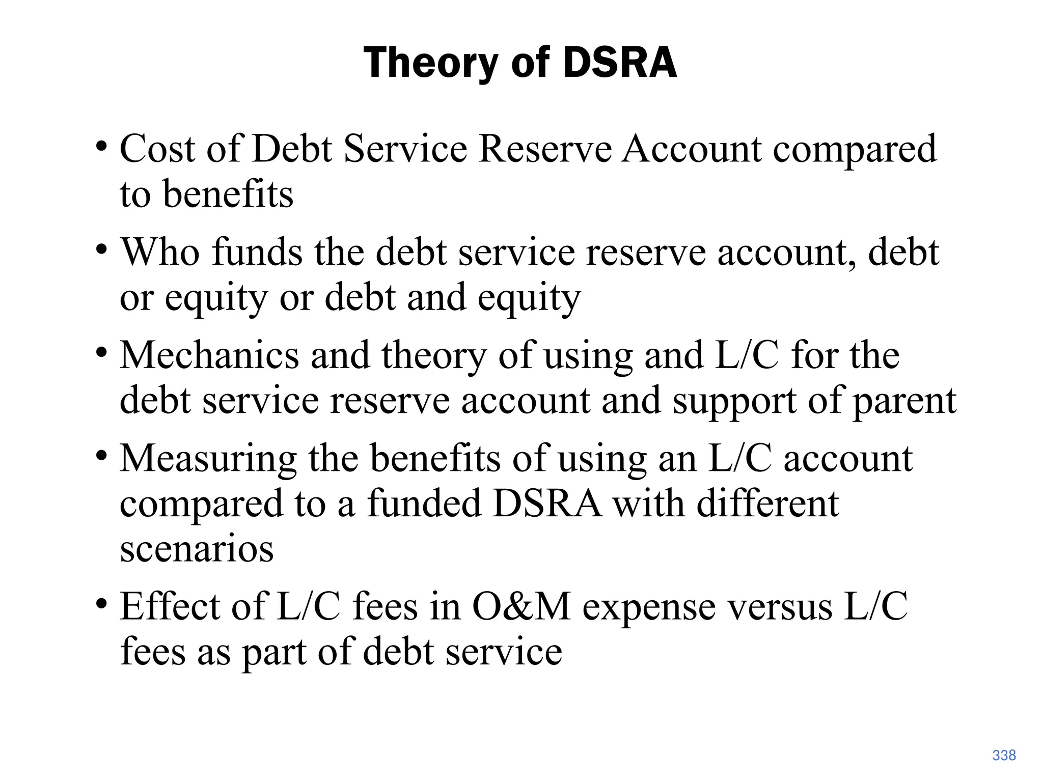 • Cost of Debt Service Reserve Account compared
to benefits
• Who funds the debt service reserve account, debt
or equity or debt and equity
• Mechanics and theory of using and L/C for the
debt service reserve account and support of parent
• Measuring the benefits of using an L/C account
compared to a funded DSRA with different
scenarios
• Effect of L/C fees in O&M expense versus L/C
fees as part of debt service
Theory of DSRA
338
 