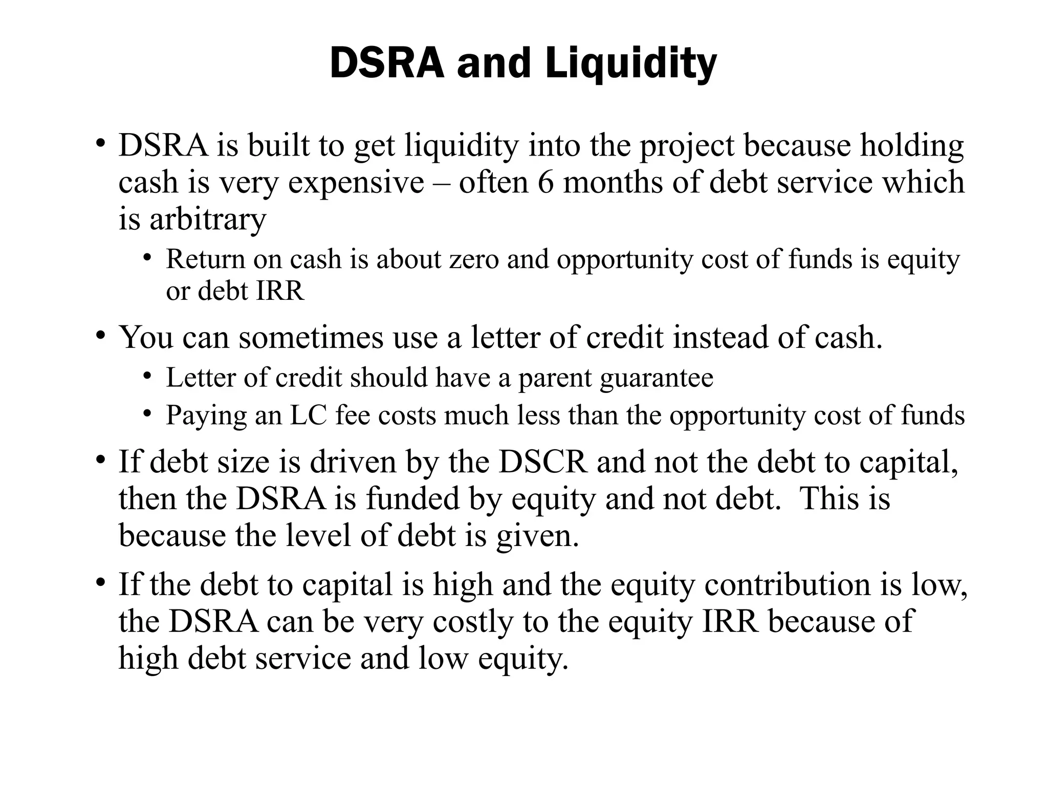 • DSRA is built to get liquidity into the project because holding
cash is very expensive – often 6 months of debt service which
is arbitrary
• Return on cash is about zero and opportunity cost of funds is equity
or debt IRR
• You can sometimes use a letter of credit instead of cash.
• Letter of credit should have a parent guarantee
• Paying an LC fee costs much less than the opportunity cost of funds
• If debt size is driven by the DSCR and not the debt to capital,
then the DSRA is funded by equity and not debt. This is
because the level of debt is given.
• If the debt to capital is high and the equity contribution is low,
the DSRA can be very costly to the equity IRR because of
high debt service and low equity.
DSRA and Liquidity
 