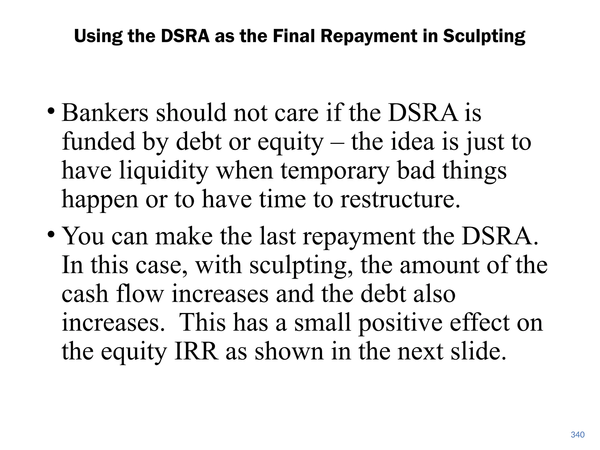• Bankers should not care if the DSRA is
funded by debt or equity – the idea is just to
have liquidity when temporary bad things
happen or to have time to restructure.
• You can make the last repayment the DSRA.
In this case, with sculpting, the amount of the
cash flow increases and the debt also
increases. This has a small positive effect on
the equity IRR as shown in the next slide.
Using the DSRA as the Final Repayment in Sculpting
340
 