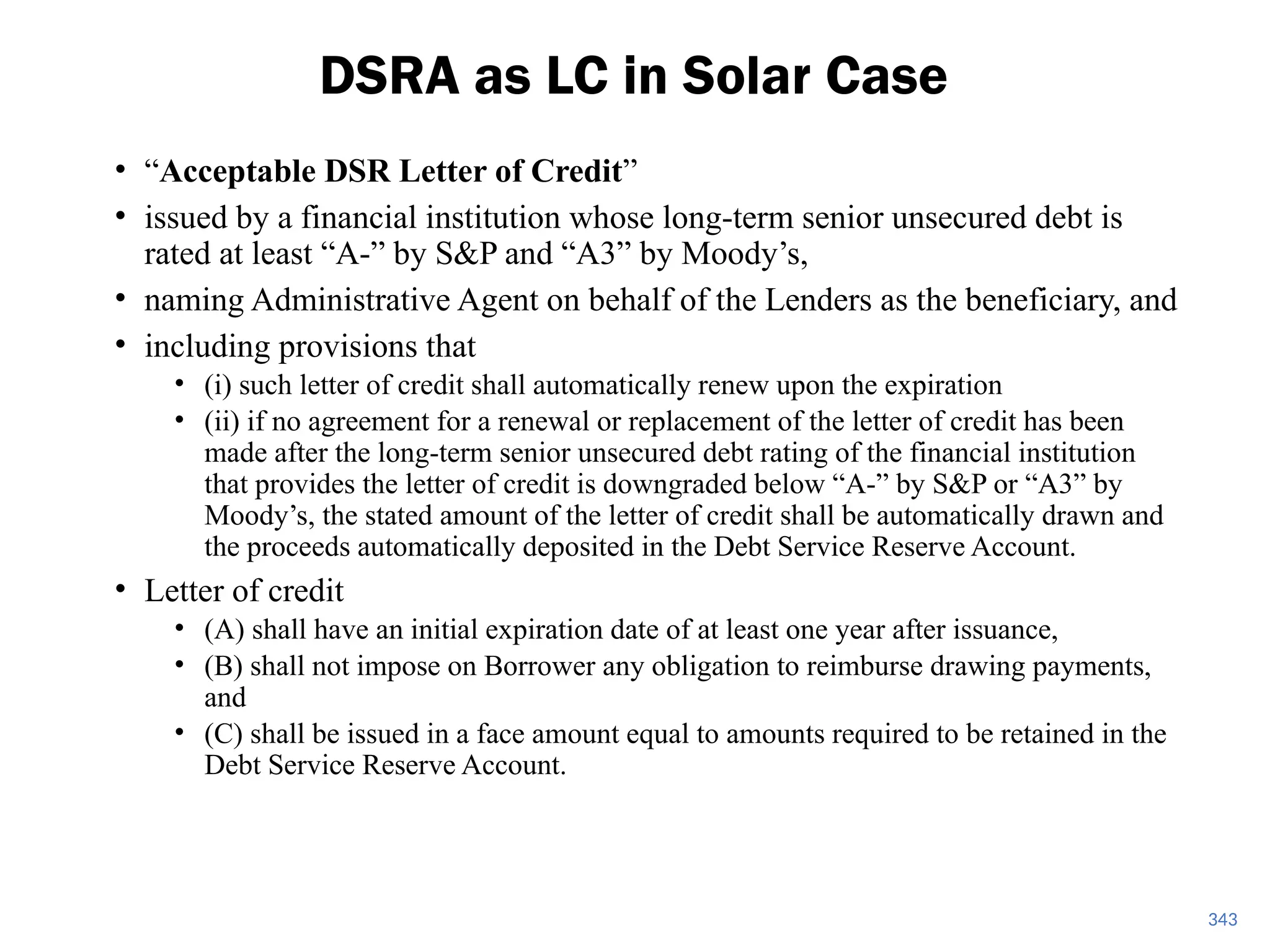• “Acceptable DSR Letter of Credit”
• issued by a financial institution whose long-term senior unsecured debt is
rated at least “A-” by S&P and “A3” by Moody’s,
• naming Administrative Agent on behalf of the Lenders as the beneficiary, and
• including provisions that
• (i) such letter of credit shall automatically renew upon the expiration
• (ii) if no agreement for a renewal or replacement of the letter of credit has been
made after the long-term senior unsecured debt rating of the financial institution
that provides the letter of credit is downgraded below “A-” by S&P or “A3” by
Moody’s, the stated amount of the letter of credit shall be automatically drawn and
the proceeds automatically deposited in the Debt Service Reserve Account.
• Letter of credit
• (A) shall have an initial expiration date of at least one year after issuance,
• (B) shall not impose on Borrower any obligation to reimburse drawing payments,
and
• (C) shall be issued in a face amount equal to amounts required to be retained in the
Debt Service Reserve Account.
DSRA as LC in Solar Case
343
 