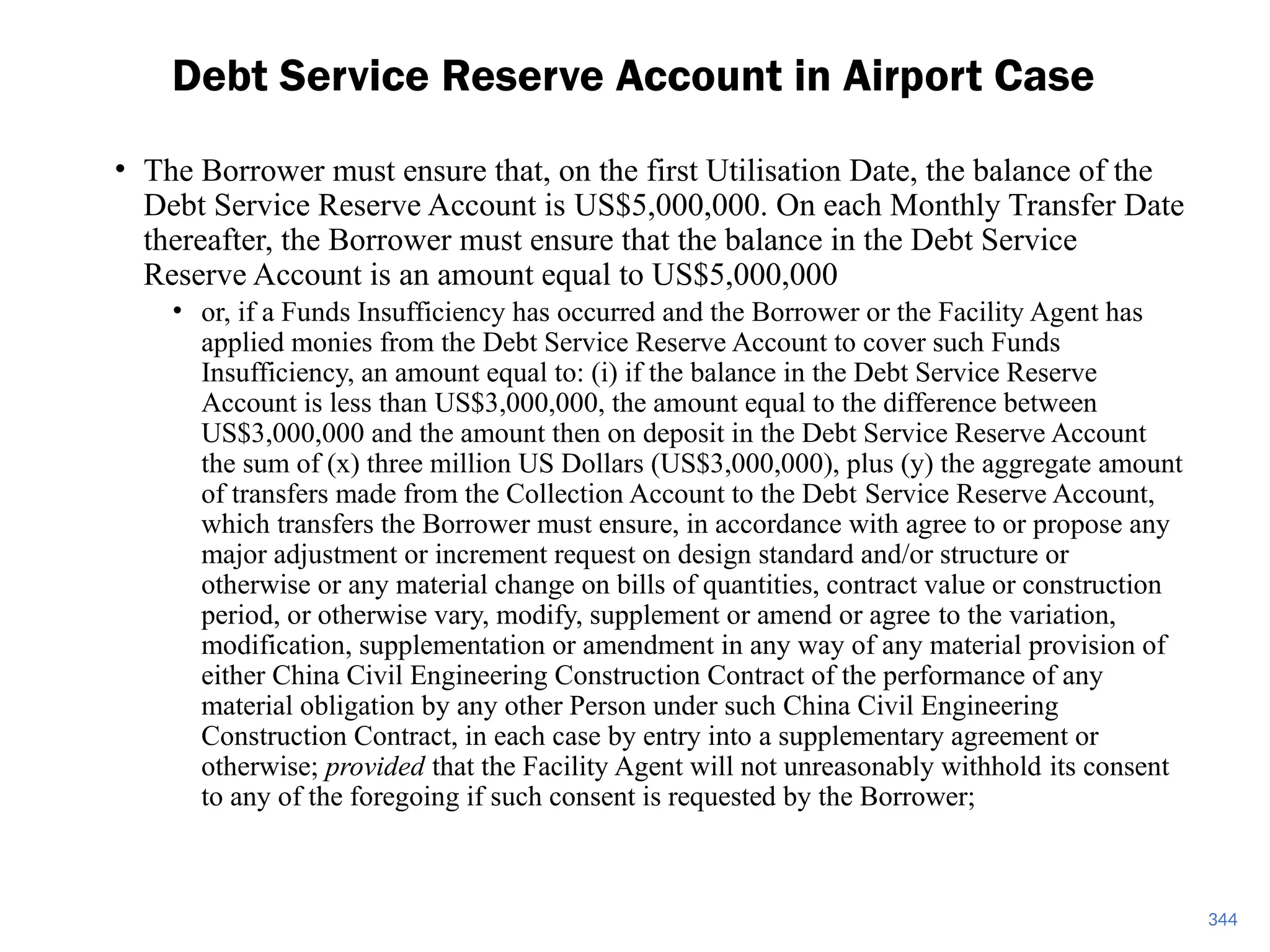 • The Borrower must ensure that, on the first Utilisation Date, the balance of the
Debt Service Reserve Account is US$5,000,000. On each Monthly Transfer Date
thereafter, the Borrower must ensure that the balance in the Debt Service
Reserve Account is an amount equal to US$5,000,000
• or, if a Funds Insufficiency has occurred and the Borrower or the Facility Agent has
applied monies from the Debt Service Reserve Account to cover such Funds
Insufficiency, an amount equal to: (i) if the balance in the Debt Service Reserve
Account is less than US$3,000,000, the amount equal to the difference between
US$3,000,000 and the amount then on deposit in the Debt Service Reserve Account
the sum of (x) three million US Dollars (US$3,000,000), plus (y) the aggregate amount
of transfers made from the Collection Account to the Debt Service Reserve Account,
which transfers the Borrower must ensure, in accordance with agree to or propose any
major adjustment or increment request on design standard and/or structure or
otherwise or any material change on bills of quantities, contract value or construction
period, or otherwise vary, modify, supplement or amend or agree to the variation,
modification, supplementation or amendment in any way of any material provision of
either China Civil Engineering Construction Contract of the performance of any
material obligation by any other Person under such China Civil Engineering
Construction Contract, in each case by entry into a supplementary agreement or
otherwise; provided that the Facility Agent will not unreasonably withhold its consent
to any of the foregoing if such consent is requested by the Borrower;
Debt Service Reserve Account in Airport Case
344
 
