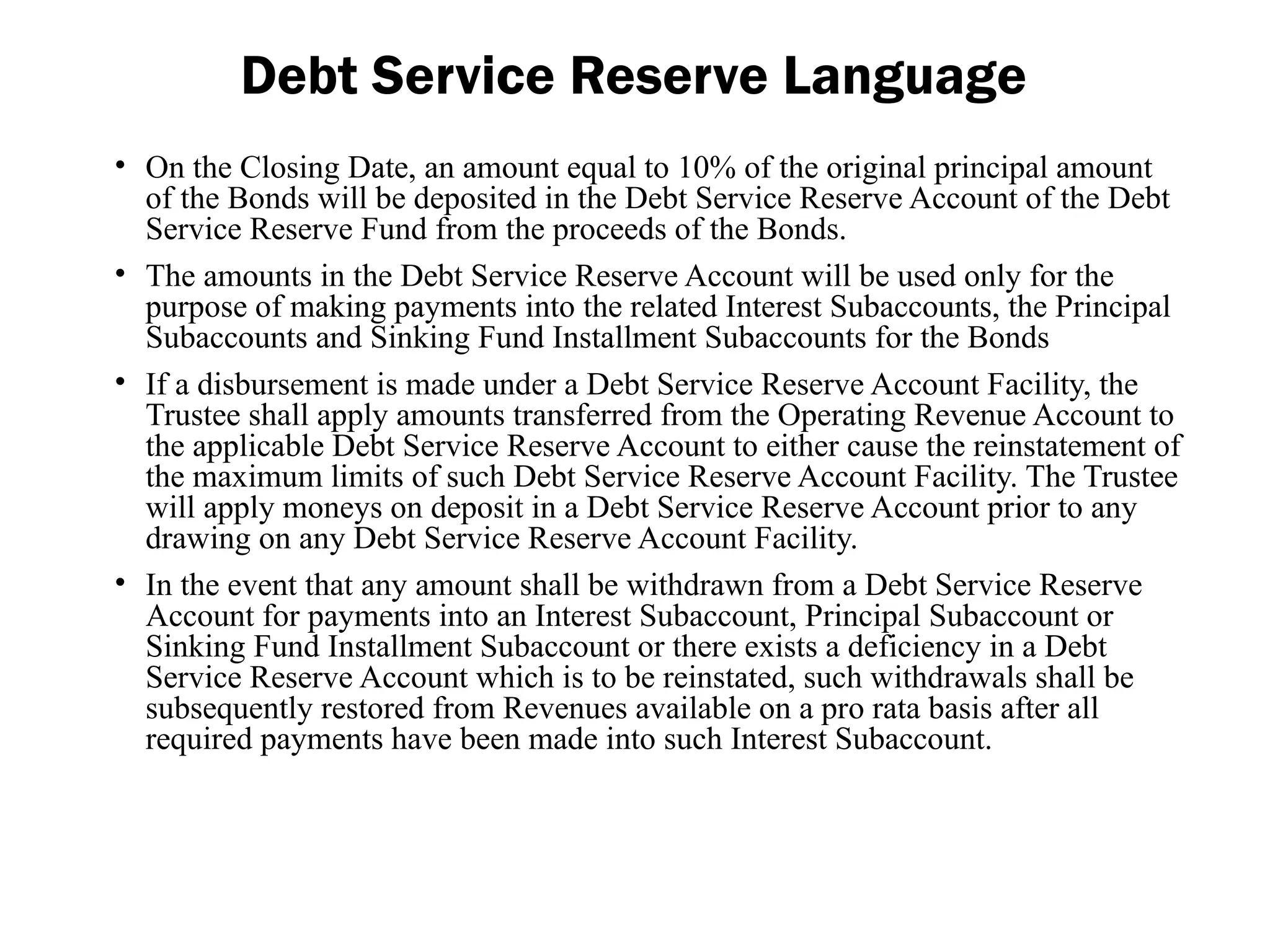 • On the Closing Date, an amount equal to 10% of the original principal amount
of the Bonds will be deposited in the Debt Service Reserve Account of the Debt
Service Reserve Fund from the proceeds of the Bonds.
• The amounts in the Debt Service Reserve Account will be used only for the
purpose of making payments into the related Interest Subaccounts, the Principal
Subaccounts and Sinking Fund Installment Subaccounts for the Bonds
• If a disbursement is made under a Debt Service Reserve Account Facility, the
Trustee shall apply amounts transferred from the Operating Revenue Account to
the applicable Debt Service Reserve Account to either cause the reinstatement of
the maximum limits of such Debt Service Reserve Account Facility. The Trustee
will apply moneys on deposit in a Debt Service Reserve Account prior to any
drawing on any Debt Service Reserve Account Facility.
• In the event that any amount shall be withdrawn from a Debt Service Reserve
Account for payments into an Interest Subaccount, Principal Subaccount or
Sinking Fund Installment Subaccount or there exists a deficiency in a Debt
Service Reserve Account which is to be reinstated, such withdrawals shall be
subsequently restored from Revenues available on a pro rata basis after all
required payments have been made into such Interest Subaccount.
Debt Service Reserve Language
 