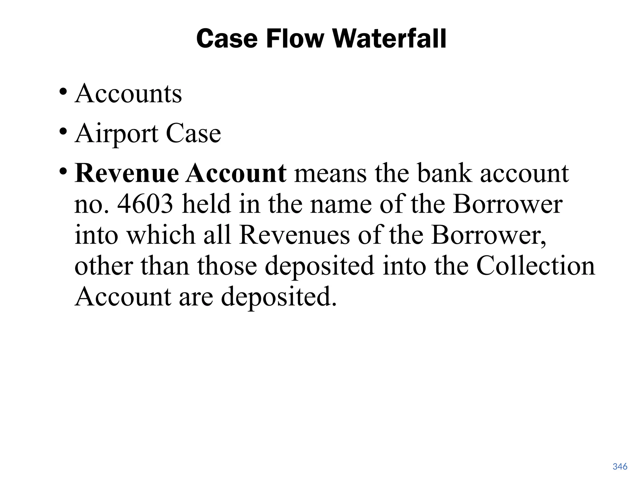 • Accounts
• Airport Case
• Revenue Account means the bank account
no. 4603 held in the name of the Borrower
into which all Revenues of the Borrower,
other than those deposited into the Collection
Account are deposited.
Case Flow Waterfall
346
 