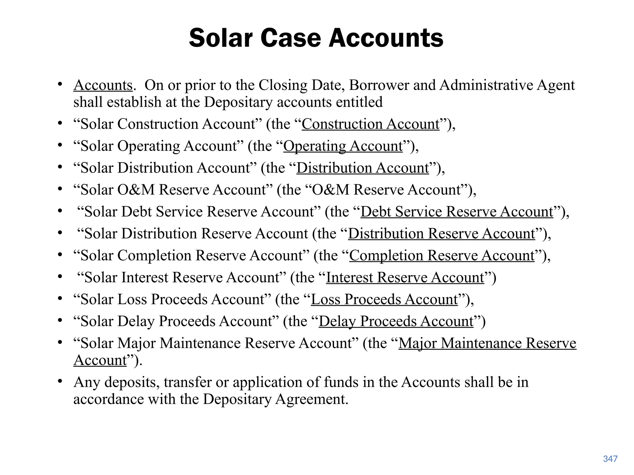 • Accounts. On or prior to the Closing Date, Borrower and Administrative Agent
shall establish at the Depositary accounts entitled
• “Solar Construction Account” (the “Construction Account”),
• “Solar Operating Account” (the “Operating Account”),
• “Solar Distribution Account” (the “Distribution Account”),
• “Solar O&M Reserve Account” (the “O&M Reserve Account”),
• “Solar Debt Service Reserve Account” (the “Debt Service Reserve Account”),
• “Solar Distribution Reserve Account (the “Distribution Reserve Account”),
• “Solar Completion Reserve Account” (the “Completion Reserve Account”),
• “Solar Interest Reserve Account” (the “Interest Reserve Account”)
• “Solar Loss Proceeds Account” (the “Loss Proceeds Account”),
• “Solar Delay Proceeds Account” (the “Delay Proceeds Account”)
• “Solar Major Maintenance Reserve Account” (the “Major Maintenance Reserve
Account”).
• Any deposits, transfer or application of funds in the Accounts shall be in
accordance with the Depositary Agreement.
Solar Case Accounts
347
 