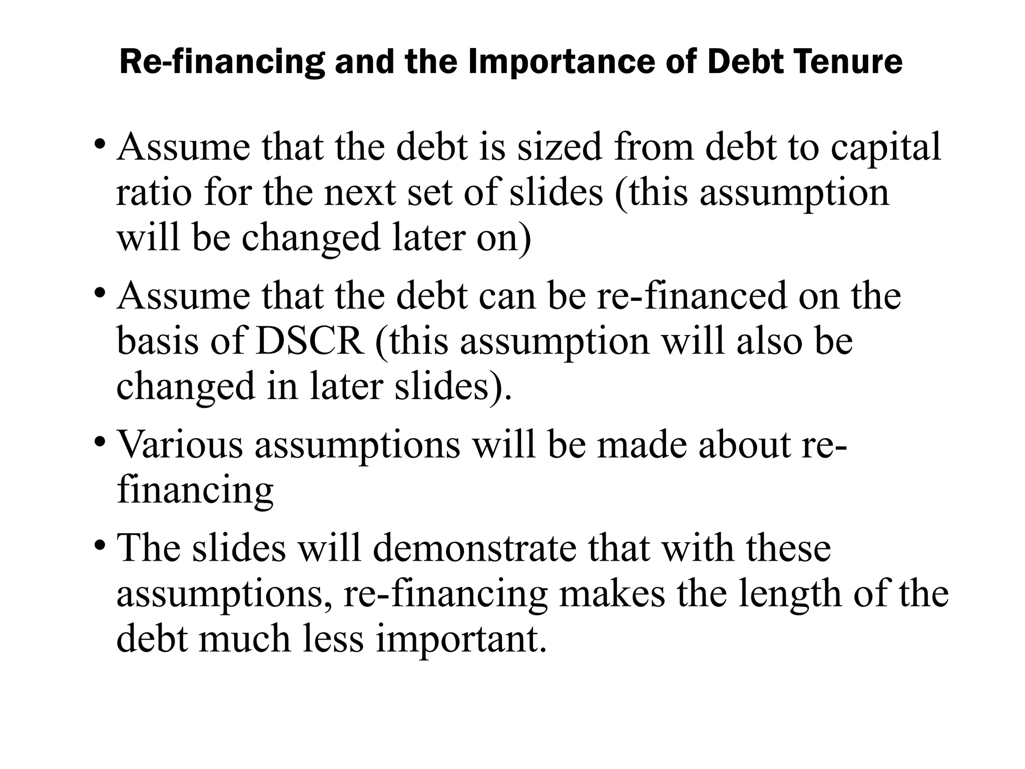 • Assume that the debt is sized from debt to capital
ratio for the next set of slides (this assumption
will be changed later on)
• Assume that the debt can be re-financed on the
basis of DSCR (this assumption will also be
changed in later slides).
• Various assumptions will be made about re-
financing
• The slides will demonstrate that with these
assumptions, re-financing makes the length of the
debt much less important.
Re-financing and the Importance of Debt Tenure
 