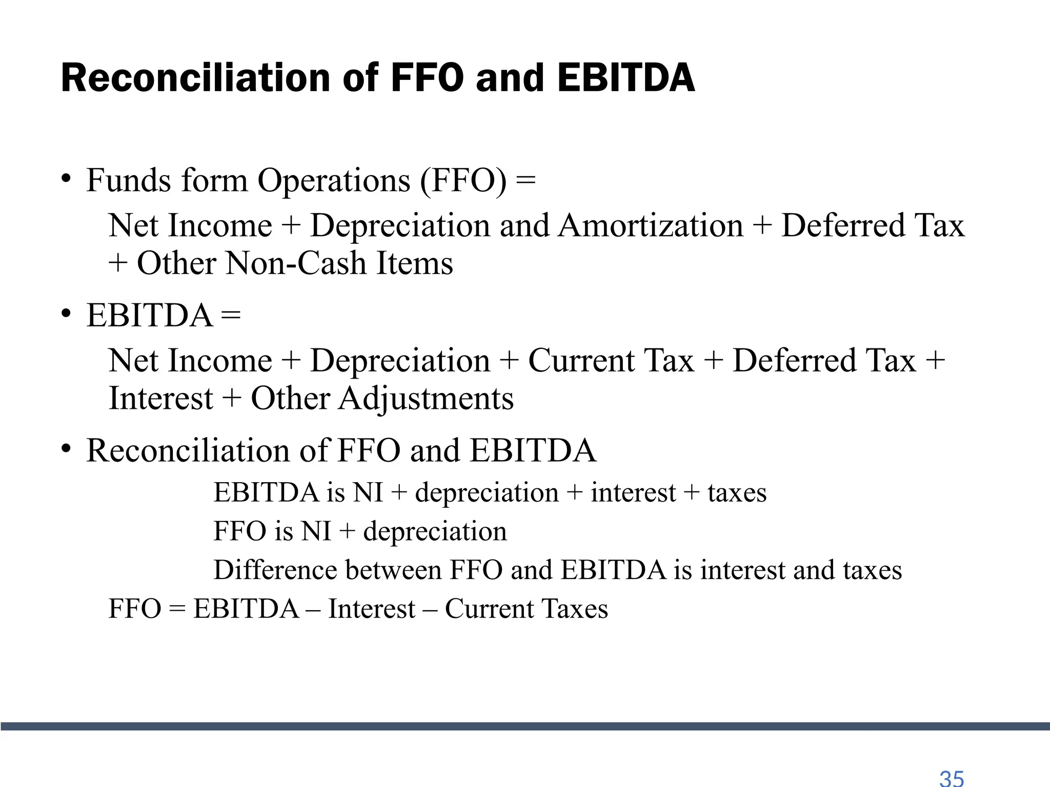 Reconciliation of FFO and EBITDA
• Funds form Operations (FFO) =
Net Income + Depreciation and Amortization + Deferred Tax
+ Other Non-Cash Items
• EBITDA =
Net Income + Depreciation + Current Tax + Deferred Tax +
Interest + Other Adjustments
• Reconciliation of FFO and EBITDA
EBITDA is NI + depreciation + interest + taxes
FFO is NI + depreciation
Difference between FFO and EBITDA is interest and taxes
FFO = EBITDA – Interest – Current Taxes
 