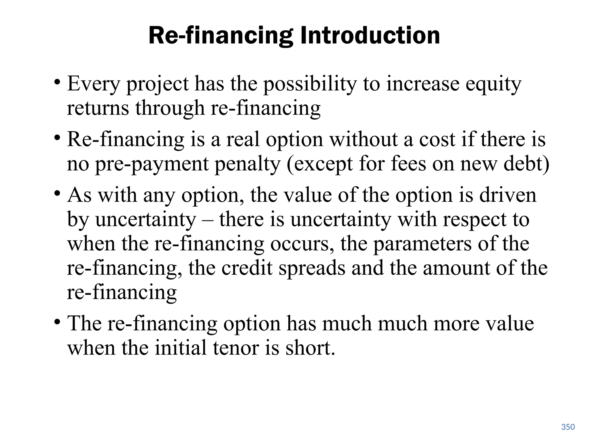 • Every project has the possibility to increase equity
returns through re-financing
• Re-financing is a real option without a cost if there is
no pre-payment penalty (except for fees on new debt)
• As with any option, the value of the option is driven
by uncertainty – there is uncertainty with respect to
when the re-financing occurs, the parameters of the
re-financing, the credit spreads and the amount of the
re-financing
• The re-financing option has much much more value
when the initial tenor is short.
Re-financing Introduction
350
 