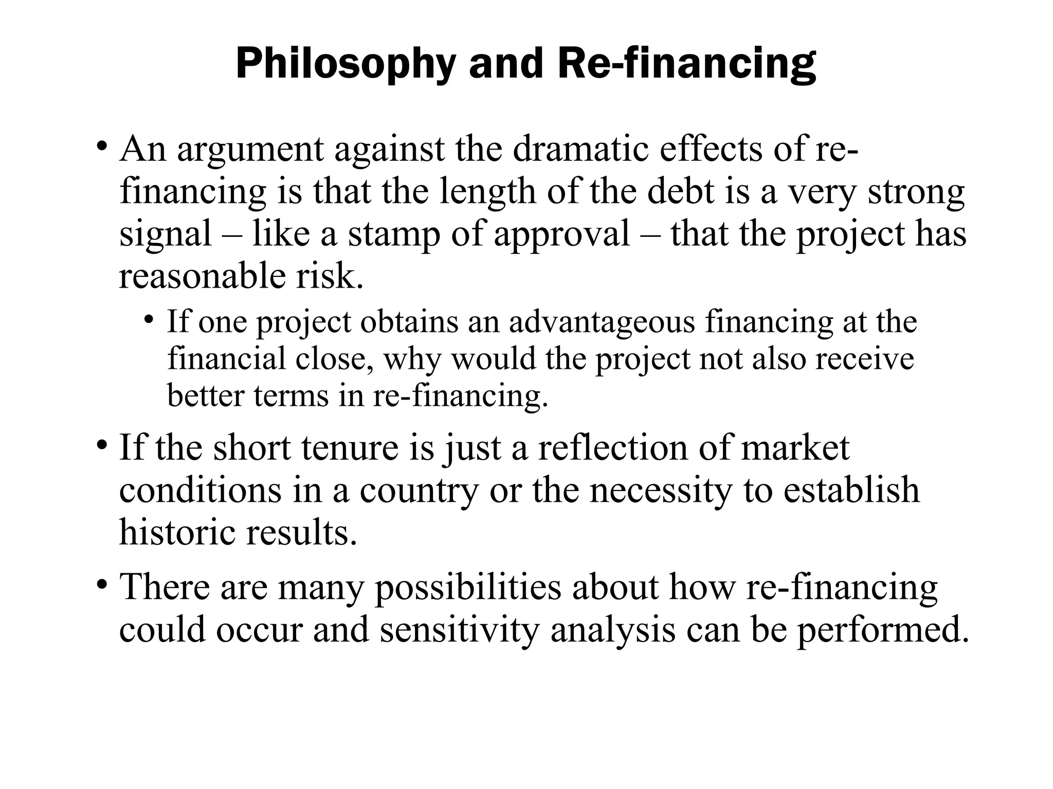 • An argument against the dramatic effects of re-
financing is that the length of the debt is a very strong
signal – like a stamp of approval – that the project has
reasonable risk.
• If one project obtains an advantageous financing at the
financial close, why would the project not also receive
better terms in re-financing.
• If the short tenure is just a reflection of market
conditions in a country or the necessity to establish
historic results.
• There are many possibilities about how re-financing
could occur and sensitivity analysis can be performed.
Philosophy and Re-financing
 